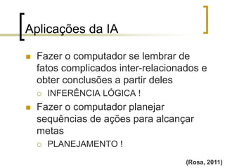 Aplicações da IA
(Rosa, 2011)
 Fazer o computador se lembrar de
fatos complicados inter-relacionados e
obter conclusões a partir deles
 INFERÊNCIA LÓGICA !
 Fazer o computador planejar
sequências de ações para alcançar
metas
 PLANEJAMENTO !
 