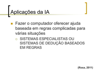 Aplicações da IA
(Rosa, 2011)
 Fazer o computador oferecer ajuda
baseada em regras complicadas para
várias situações
 SISTEMAS ESPECIALISTAS OU
SISTEMAS DE DEDUÇÃO BASEADOS
EM REGRAS
 