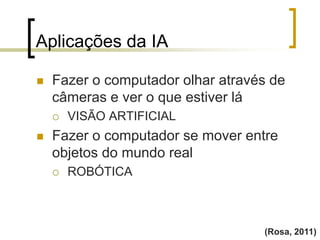 Aplicações da IA
(Rosa, 2011)
 Fazer o computador olhar através de
câmeras e ver o que estiver lá
 VISÃO ARTIFICIAL
 Fazer o computador se mover entre
objetos do mundo real
 ROBÓTICA
 
