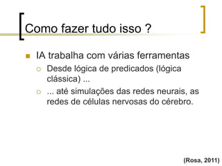 Como fazer tudo isso ?
(Rosa, 2011)
 IA trabalha com várias ferramentas
 Desde lógica de predicados (lógica
clássica) ...
 ... até simulações das redes neurais, as
redes de células nervosas do cérebro.
 