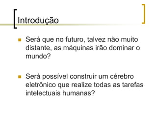 Introdução
 Será que no futuro, talvez não muito
distante, as máquinas irão dominar o
mundo?
 Será possível construir um cérebro
eletrônico que realize todas as tarefas
intelectuais humanas?
 