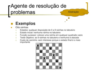 Agente de resolução de
problemas
 Exemplos
 Oito rainhas
 Estados: qualquer disposição de 0 a 8 rainhas no tabuleiro
 Estado inicial: nenhuma rainha no tabuleiro
 Função sucessor: colocar uma rainha em qualquer quadrado vazio
 Teste Objetivo: as 8 rainhas no tabuleiro e nenhuma é atacada
 Custo de caminho: sem interesse porque o estado final é o mais
importante
Abstração
 