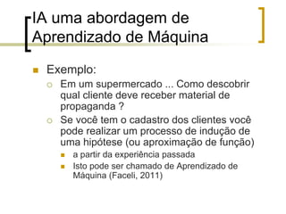 IA uma abordagem de
Aprendizado de Máquina
 Exemplo:
 Em um supermercado ... Como descobrir
qual cliente deve receber material de
propaganda ?
 Se você tem o cadastro dos clientes você
pode realizar um processo de indução de
uma hipótese (ou aproximação de função)
 a partir da experiência passada
 Isto pode ser chamado de Aprendizado de
Máquina (Faceli, 2011)
 