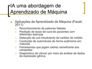 IA uma abordagem de
Aprendizado de Máquina
 Aplicações de Aprendizado de Máquina (Faceli,
2011)
 Reconhecimento de palavras faladas
 Predição de taxas de cura de pacientes com
diferentes doenças
 Detecção de uso fraudulento de cartões de crédito
 Condução de automóveis de forma autônoma em
rodovias
 Ferramentas que jogam xadrez semelhante aos
campeões
 Diagnóstico de câncer por meio da análise de dados
de expressão gênica.
 