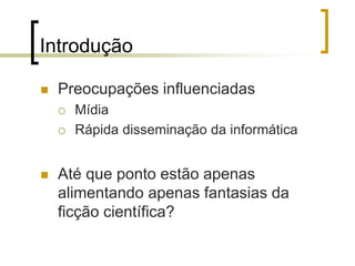 Introdução
 Preocupações influenciadas
 Mídia
 Rápida disseminação da informática
 Até que ponto estão apenas
alimentando apenas fantasias da
ficção científica?
 