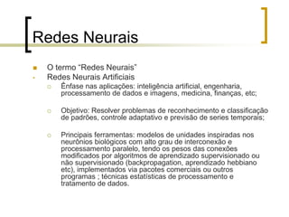 Redes Neurais
 O termo “Redes Neurais”
• Redes Neurais Artificiais
 Ênfase nas aplicações: inteligência artificial, engenharia,
processamento de dados e imagens, medicina, finanças, etc;
 Objetivo: Resolver problemas de reconhecimento e classificação
de padrões, controle adaptativo e previsão de series temporais;
 Principais ferramentas: modelos de unidades inspiradas nos
neurônios biológicos com alto grau de interconexão e
processamento paralelo, tendo os pesos das conexões
modificados por algoritmos de aprendizado supervisionado ou
não supervisionado (backpropagation, aprendizado hebbiano
etc), implementados via pacotes comerciais ou outros
programas ; técnicas estatísticas de processamento e
tratamento de dados.
 