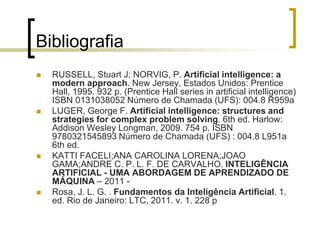Bibliografia
 RUSSELL, Stuart J; NORVIG, P. Artificial intelligence: a
modern approach. New Jersey, Estados Unidos: Prentice
Hall, 1995. 932 p. (Prentice Hall series in artificial intelligence)
ISBN 0131038052 Número de Chamada (UFS): 004.8 R959a
 LUGER, George F. Artificial intelligence: structures and
strategies for complex problem solving. 6th ed. Harlow:
Addison Wesley Longman, 2009. 754 p. ISBN
9780321545893 Número de Chamada (UFS) : 004.8 L951a
6th ed.
 KATTI FACELI;ANA CAROLINA LORENA;JOAO
GAMA;ANDRE C. P. L. F. DE CARVALHO. INTELIGÊNCIA
ARTIFICIAL - UMA ABORDAGEM DE APRENDIZADO DE
MÁQUINA – 2011 -
 Rosa, J. L. G. . Fundamentos da Inteligência Artificial. 1.
ed. Rio de Janeiro: LTC, 2011. v. 1. 228 p
 
