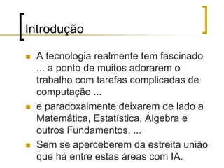 Introdução
 A tecnologia realmente tem fascinado
... a ponto de muitos adorarem o
trabalho com tarefas complicadas de
computação ...
 e paradoxalmente deixarem de lado a
Matemática, Estatística, Álgebra e
outros Fundamentos, ...
 Sem se aperceberem da estreita união
que há entre estas áreas com IA.
 