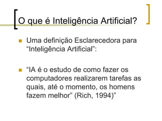 O que é Inteligência Artificial?
 Uma definição Esclarecedora para
“Inteligência Artificial”:
 “IA é o estudo de como fazer os
computadores realizarem tarefas as
quais, até o momento, os homens
fazem melhor” (Rich, 1994)”
 