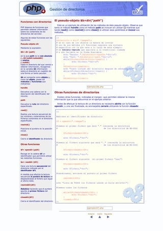 Gestión de directorios


Funciones con directorios
                                          El pseudo-objeto $b=dir("path")
                                             Este es un ejemplo de utilización de los métodos de éste pseudo-objeto. Observa que
PHP dispone de funciones que              tanto el método handle como el método path se invocan sin utilizar () mientras que
permiten obtener información              tando read() como rewind() como close() sí utilizan esos paréntesis al invocar sus
sobre los contenidos de los               métodos.
directorios del servidor.

Algunas de estas funciones son las         <?
siguientes:                                $directorio = dir("./images");
                                           # en el caso de los objetos la manera de invocar
Pseudo-objeto dir
                                           # uno de sus métodos y/o funciones requiere una sintaxis
Mediante la expresión:                     # especifica con la que vera a lo largo de este ejemplo:
                                           # es $objeto->metodo que equivale a la tradicional llamada
$b= dir (path)                             # a una variable en la forma $variable.
                                                 echo "Handle: ".$directorio->handle."<br>n";
en la que path es la ruta absoluta:
                                                 echo "Path: ".$directorio->path."<br>n";
(../dir/subdir/subsubdir)
                                                 while($fichero=$directorio->read()) {
o relativa
(./subdir)                                              echo $fichero."<br>n";
hasta el directorio del que vamos a              }
obtener información, recogemos                   $directorio->rewind();
en la variable $b información                    echo "nuevo listado del directorio despues de rebobinar<br>" ;
sobre el directorio en cuestión de               while($fichero=$directorio->read()) {
una forma un tanto peculiar.                            echo $fichero."<br>";
                                                 }
$b se comporta como objeto y,
                                                 $directorio->close();
como tal objeto, posee los
                                            ?>
métodos y funciones que
indicamos:

handle
                                                                           ejemplo106.php

Devuelve una cadena con la                Otras funciones de directorios
descripción del identificador del
recurso.
                                             Existen otras funciones -indicadas al margen- que permiten obtener la misma
path                                      información que la que obtuvimos en el ejemplo anterior.

Devuelve la ruta del directorio             Antes de efectuar la lectura de un directorio es necesario abrirlo con la función
especificado.                             opendir, y una vez finalizada, es aconsejable cerrarlo utilizando la función closedir.

read()
                                           <?
Realiza una lectura secuencial de
los nombres y extensiones de los           #abrimos el identificador de directorio
ficheros contenidos en el directorio
especificado.                              $f = opendir("./images");
rewind()
                                           #leemos el primer fichero que será "." (recuerda la estructura
Posiciona el puntero en la posición        #                                       de los directorios de MS-DOS)
inicial.
                                                   $fichero=readdir($f);
close()
                                                   echo $fichero,"<br>";
Cierra el identificador de directorio.

                                           #leemos el fichero siguiente que será ".." (recuerda la estructura
Otras funciones                            #                                       de los directorios de MS-DOS)

$f= opendir (path)                                 $fichero=readdir($f);

Recoge en la cadena $f un                          echo $fichero,"<br>";
identificador que permitirá utilizar
las restantes funciones.
                                           #leemos el fichero siguiente         (el primer fichero "real")
$z= readdir ($f1)
                                                   $fichero=readdir($f);
Hace una lectura secuencial del
directorio indicado por el                         echo $fichero,"<br>";
identificador $f1.
                                           #rebobinamos, enviando el puntero al primer fichero
A medida que efectúa la lectura
secuencial el puntero de lectura va
desplazándose al fichero que sigue                 rewinddir($f);
al último leído.
                                           echo "Lista de TODOS los ficheros usando un bucle while<br>";
rewinddir($f1)
                                           #leemos todos los ficheros
Rebobina haciendo que el puntero
apunte al primer fichero del
directorio.
                                                   while($fichero=readdir($f)) {
                                                          echo $fichero."<br>";
closedir($f1)                                      }
                                                   closedir($f);
Cierra el identificador del directorio.    ?>


                                                                           ejemplo107.php

                                                                            Anterior   Indice   Siguiente
 