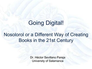 Going Digital!
Nosolorol or a Different Way of Creating
Books in the 21st Century
Dr. Héctor Sevillano Pareja
University of Salamanca
 