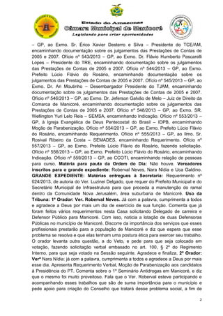 – GP, ao Exmo. Sr. Érico Xavier Desterro e Silva – Presidente do TCE/AM,
encaminhando documentação sobre os julgamentos das Prestações de Contas de
2005 e 2007. Ofício nº 543/2013 – GP, ao Exmo. Dr. Flávio Humberto Pascarelli
Lopes – Presidente do TRE, encaminhando documentação sobre os julgamentos
das Prestações de Contas de 2005 e 2007. Ofício nº 544/2013 – GP, ao Exmo.
Prefeito Lúcio Flávio do Rosário, encaminhando documentação sobre os
julgamentos das Prestações de Contas de 2005 e 2007. Ofício nº 545/2013 – GP, ao
Exmo. Dr. Ari Moutinho – Desembargador Presidente do TJAM, encaminhando
documentação sobre os julgamentos das Prestações de Contas de 2005 e 2007.
Ofício nº 546/2013 – GP, ao Exmo. Dr. Jeferson Galvão de Melo – Juiz de Direito da
Comarca de Manicoré, encaminhando documentação sobre os julgamentos das
Prestações de Contas de 2005 e 2007. Ofício nº 548/2013 – GP, ao Exmo. SR.
Wellington Yuri Lelo Reis – SEMSA, encaminhando Indicação. Ofício nº 553/2013 –
GP, à Igreja Evangélica de Deus Pentecostal do Brasil – IDPB, encaminhando
Moção de Parabenização. Ofício nº 554/2013 – GP, ao Exmo. Prefeito Lúcio Flávio
do Rosário, encaminhando Requerimento. Ofício nº 555/2013 – GP, ao Ilmo. Sr.
Rosival Ribeiro da Costa – SEMADES, encaminhando Requerimento. Ofício nº
557/2013 – GP, ao Exmo. Prefeito Lúcio Flávio do Rosário, fazendo solicitação.
Ofício nº 556/2013 – GP, ao Exmo. Prefeito Lúcio Flávio do Rosário, encaminhando
Indicação. Ofício nº 559/2013 – GP, ao CCOTI, encaminhando relação de pessoas
para curso. Matéria para pauta da Ordem do Dia: Não houve. Vereadores
inscritos para o grande expediente: Roberval Neves, Nara Nídia e Uca Galdino.
GRANDE EXPEDIENTE: Matérias entregues à Secretaria: Requerimento nº
024/2013, de autoria do Ver. Luzinei Delgado, que requer do Prefeito Municipal e do
Secretário Municipal de Infraestrutura para que proceda a manutenção do ramal
dentro da Comunidade Nova Jerusalém, área suburbana de Manicoré. Uso da
Tribuna: 1º Orador: Ver. Roberval Neves. Já com a palavra, cumprimenta a todos
e agradece a Deus por mais um dia de exercício de sua função. Comenta que já
foram feitos vários requerimentos nesta Casa solicitando Delegado de carreira e
Defensor Público para Manicoré. Com isso, noticia a lotação de duas Defensoras
Públicas no município de Manicoré. Discorre da importância dos serviços que esses
profissionais prestarão para a população de Manicoré e diz que espera que esse
problema se resolva e que elas tenham uma postura ética para exercer seu trabalho.
O orador levanta outra questão, a do Veto, e pede para que seja colocado em
votação, fazendo solicitação verbal embasado no art. 100, § 2º do Regimento
Interno, para que seja votado na Sessão seguinte. Agradece e finaliza. 2º Orador:
Verª Nara Nídia: já com a palavra, cumprimenta a todos e agradece a Deus por mais
esse dia. Apresenta Requerimento Verbal, Moção de Parabenização aos candidatos
à Presidência do PT. Comenta sobre o 1º Seminário Antidrogas em Manicoré, e diz
que o mesmo foi muito proveitoso. Fala que o Ver. Roberval esteve participando e
acompanhando esses trabalhos que são de suma importância para o município e
pede apoio para criação do Conselho que tratará desse problema social, a fim de
2

 