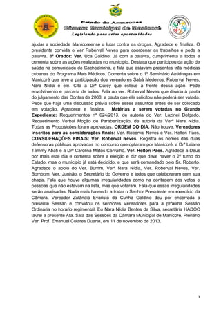 ajudar a sociedade Manicoreense a lutar contra as drogas. Agradece e finaliza. O
presidente convida o Ver Roberval Neves para coordenar os trabalhos e pede a
palavra. 3º Orador: Ver. Uca Galdino. Já com a palavra, cumprimenta a todos e
comenta sobre as ações realizadas no município. Destaca que participou da ação de
saúde na comunidade de Cachoeirinha, e fala que estavam presentes três médicas
cubanas do Programa Mais Médicos. Comenta sobre o 1º Seminário Antidrogas em
Manicoré que teve a participação dos vereadores Sabá Medeiros, Roberval Neves,
Nara Nídia e ele. Cita a Drª Darcy que esteve à frente dessa ação. Pede
envolvimento e parceria de todos. Fala ao ver. Roberval Neves que devido à pauta
do julgamento das Contas de 2008, a pauta que ele solicitou não poderá ser votada.
Pede que haja uma discussão prévia sobre esses assuntos antes de ser colocado
em votação. Agradece e finaliza.
Matérias a serem votadas no Grande
Expediente: Requerimentos nº 024/2013, de autoria do Ver. Luzinei Delgado.
Requerimento Verbal Moção de Parabenização, de autoria da Verª Nara Nídia.
Todas as Proposições foram aprovadas. ORDEM DO DIA. Não houve. Vereadores
inscritos para as considerações finais: Ver. Roberval Neves e Ver. Helton Paes.
CONSIDERAÇÕES FINAIS: Ver. Roberval Neves. Registra os nomes das duas
defensoras públicas aprovadas no concurso que optaram por Manicoré, a Drª Laiane
Tammy Abati e a Drª Carolina Matos Carvalho. Ver. Helton Paes. Agradece a Deus
por mais este dia e comenta sobre a eleição e diz que deve haver o 2º turno do
Estado, mas o município já está decidido, e que será comandado pelo Sr. Roberto.
Agradece o apoio do Ver. Burrim, Verª Nara Nídia, Ver. Roberval Neves, Ver.
Bombom, Ver. Junhão, o Secretário do Governo e todos que colaboraram com sua
chapa. Fala que houve algumas irregularidades como na contagem dos votos e
pessoas que não estavam na lista, mas que votaram. Fala que essas irregularidades
serão analisadas. Nada mais havendo a tratar o Senhor Presidente em exercício da
Câmara, Vereador Zulândio Evaristo da Cunha Galdino deu por encerrada a
presente Sessão e convidou os senhores Vereadores para a próxima Sessão
Ordinária no horário regimental. Eu Nara Nídia Bentes da Silva, secretária HADOC
lavrei a presente Ata. Sala das Sessões da Câmara Municipal de Manicoré, Plenário
Ver. Prof. Emanuel Colares Duarte, em 11 de novembro de 2013.

3

 