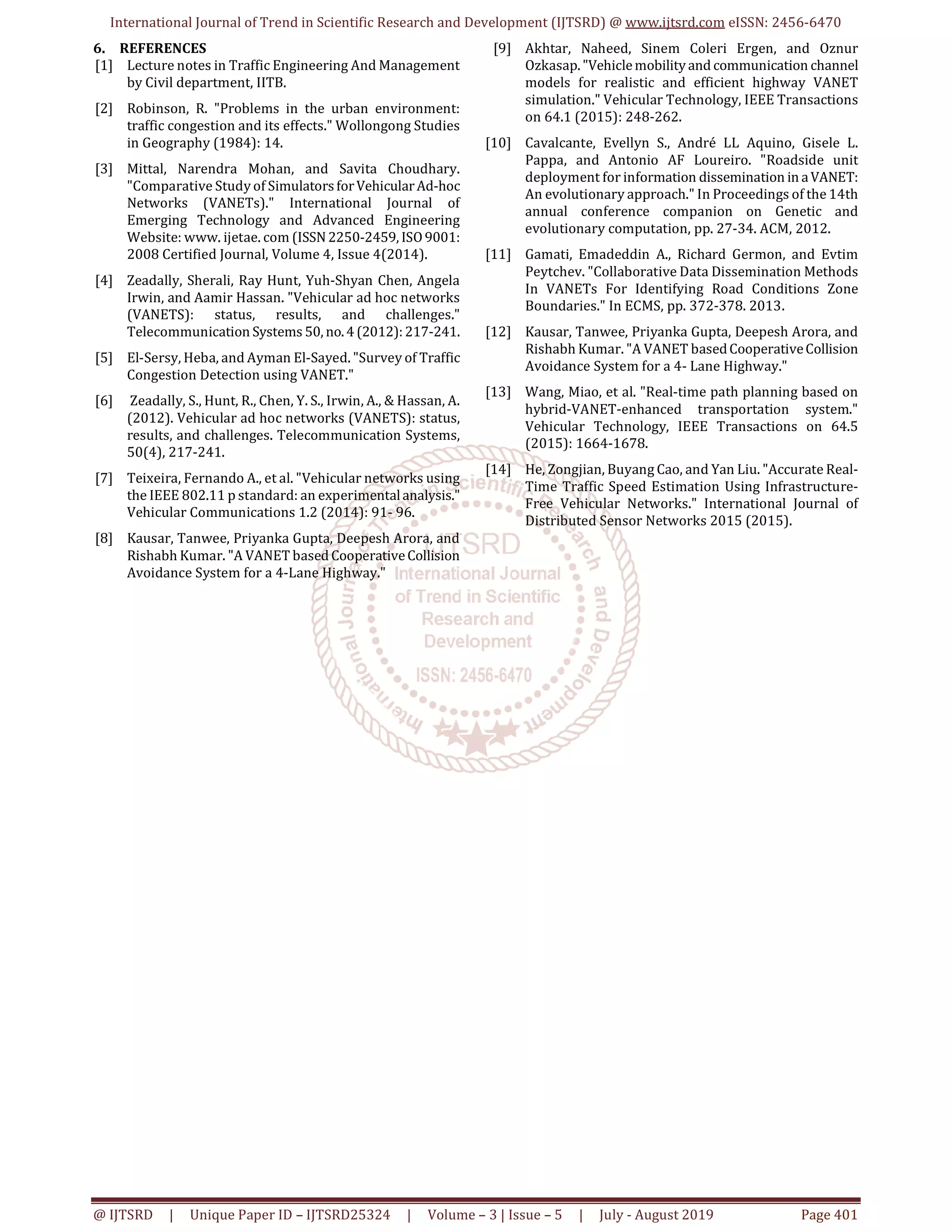 International Journal of Trend in Scientific Research and Development (IJTSRD) @ www.ijtsrd.com eISSN: 2456-6470
@ IJTSRD | Unique Paper ID – IJTSRD25324 | Volume – 3 | Issue – 5 | July - August 2019 Page 401
6. REFERENCES
[1] Lecture notes in Traffic Engineering And Management
by Civil department, IITB.
[2] Robinson, R. "Problems in the urban environment:
traffic congestion and its effects." Wollongong Studies
in Geography (1984): 14.
[3] Mittal, Narendra Mohan, and Savita Choudhary.
"Comparative Study of SimulatorsforVehicularAd-hoc
Networks (VANETs)." International Journal of
Emerging Technology and Advanced Engineering
Website: www. ijetae. com (ISSN2250-2459, ISO9001:
2008 Certified Journal, Volume 4, Issue 4(2014).
[4] Zeadally, Sherali, Ray Hunt, Yuh-Shyan Chen, Angela
Irwin, and Aamir Hassan. "Vehicular ad hoc networks
(VANETS): status, results, and challenges."
Telecommunication Systems 50, no.4 (2012):217-241.
[5] El-Sersy, Heba, and Ayman El-Sayed. "Survey of Traffic
Congestion Detection using VANET."
[6] Zeadally, S., Hunt, R., Chen, Y. S., Irwin, A., & Hassan, A.
(2012). Vehicular ad hoc networks (VANETS): status,
results, and challenges. Telecommunication Systems,
50(4), 217-241.
[7] Teixeira, Fernando A., et al. "Vehicular networks using
the IEEE 802.11 p standard: an experimentalanalysis."
Vehicular Communications 1.2 (2014): 91- 96.
[8] Kausar, Tanwee, Priyanka Gupta, Deepesh Arora, and
Rishabh Kumar. "A VANET based CooperativeCollision
Avoidance System for a 4-Lane Highway."
[9] Akhtar, Naheed, Sinem Coleri Ergen, and Oznur
Ozkasap. "Vehiclemobility and communication channel
models for realistic and efficient highway VANET
simulation." Vehicular Technology, IEEE Transactions
on 64.1 (2015): 248-262.
[10] Cavalcante, Evellyn S., André LL Aquino, Gisele L.
Pappa, and Antonio AF Loureiro. "Roadside unit
deployment for information dissemination in aVANET:
An evolutionary approach." In Proceedings of the 14th
annual conference companion on Genetic and
evolutionary computation, pp. 27-34. ACM, 2012.
[11] Gamati, Emadeddin A., Richard Germon, and Evtim
Peytchev. "Collaborative Data Dissemination Methods
In VANETs For Identifying Road Conditions Zone
Boundaries." In ECMS, pp. 372-378. 2013.
[12] Kausar, Tanwee, Priyanka Gupta, Deepesh Arora, and
Rishabh Kumar. "A VANET basedCooperativeCollision
Avoidance System for a 4- Lane Highway."
[13] Wang, Miao, et al. "Real-time path planning based on
hybrid-VANET-enhanced transportation system."
Vehicular Technology, IEEE Transactions on 64.5
(2015): 1664-1678.
[14] He, Zongjian, Buyang Cao, and Yan Liu. "Accurate Real-
Time Traffic Speed Estimation Using Infrastructure-
Free Vehicular Networks." International Journal of
Distributed Sensor Networks 2015 (2015).
 