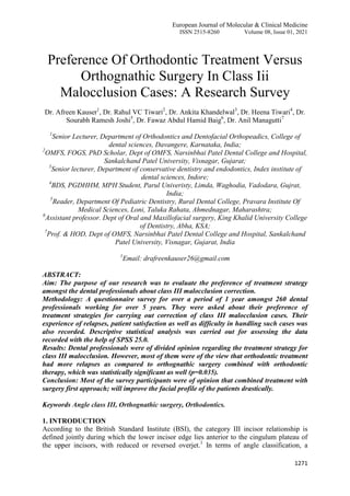 European Journal of Molecular & Clinical Medicine
ISSN 2515-8260 Volume 08, Issue 01, 2021
1271
Preference Of Orthodontic Treatment Versus
Orthognathic Surgery In Class Iii
Malocclusion Cases: A Research Survey
Dr. Afreen Kauser1
, Dr. Rahul VC Tiwari2
, Dr. Ankita Khandelwal3
, Dr. Heena Tiwari4
, Dr.
Sourabh Ramesh Joshi5
, Dr. Fawaz Abdul Hamid Baig6
, Dr. Anil Managutti7
1
Senior Lecturer, Department of Orthodontics and Dentofacial Orthopeadics, College of
dental sciences, Davangere, Karnataka, India;
2
OMFS, FOGS, PhD Scholar, Dept of OMFS, Narsinbhai Patel Dental College and Hospital,
Sankalchand Patel University, Visnagar, Gujarat;
3
Senior lecturer, Department of conservative dentistry and endodontics, Index institute of
dental sciences, Indore;
4
BDS, PGDHHM, MPH Student, Parul Univeristy, Limda, Waghodia, Vadodara, Gujrat,
India;
5
Reader, Department Of Pediatric Dentistry, Rural Dental College, Pravara Institute Of
Medical Sciences, Loni, Taluka Rahata, Ahmednagar, Maharashtra;
6
Assistant professor. Dept of Oral and Maxillofacial surgery, King Khalid University College
of Dentistry, Abha, KSA;
7
Prof. & HOD, Dept of OMFS, Narsinbhai Patel Dental College and Hospital, Sankalchand
Patel University, Visnagar, Gujarat, India
1
Email: drafreenkauser26@gmail.com
ABSTRACT:
Aim: The purpose of our research was to evaluate the preference of treatment strategy
amongst the dental professionals about class III malocclusion correction.
Methodology: A questionnaire survey for over a period of 1 year amongst 260 dental
professionals working for over 5 years. They were asked about their preference of
treatment strategies for carrying out correction of class III malocclusion cases. Their
experience of relapses, patient satisfaction as well as difficulty in handling such cases was
also recorded. Descriptive statistical analysis was carried out for assessing the data
recorded with the help of SPSS 25.0.
Results: Dental professionals were of divided opinion regarding the treatment strategy for
class III malocclusion. However, most of them were of the view that orthodontic treatment
had more relapses as compared to orthognathic surgery combined with orthodontic
therapy, which was statistically significant as well (p=0.035).
Conclusion: Most of the survey participants were of opinion that combined treatment with
surgery first approach; will improve the facial profile of the patients drastically.
Keywords Angle class III, Orthognathic surgery, Orthodontics.
1. INTRODUCTION
According to the British Standard Institute (BSI), the category III incisor relationship is
defined jointly during which the lower incisor edge lies anterior to the cingulum plateau of
the upper incisors, with reduced or reversed overjet.1
In terms of angle classification, a
 