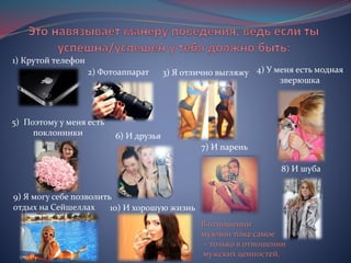 1) Крутой телефон
2) Фотоаппарат
5) Поэтому у меня есть
поклонники
8) И шуба
9) Я могу себе позволить
отдых на Сейшеллах
3) Я отлично выгляжу 4) У меня есть модная
зверюшка
6) И друзья
7) И парень
10) И хорошую жизнь
В отношении
мужчин тоже самое
– только в отношении
мужских ценностей.
 