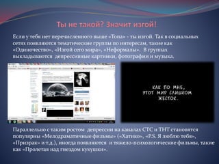 Если у тебя нет перечисленного выше «Топа» - ты изгой. Так в социальных
сетях появляются тематические группы по интересам, такие как
«Одиночество», «Изгой сего мира», «Неформалы». В группах
выкладываются депрессивные картинки, фотографии и музыка.
Параллельно с таким ростом депрессии на каналах СТС и ТНТ становятся
популярны «Мелодраматичные фильмы» («Хатико», «P.S. Я люблю тебя»,
«Призрак» и т.д.), иногда появляются и тяжело-психологические фильмы, такие
как «Пролетая над гнездом кукушки».
 