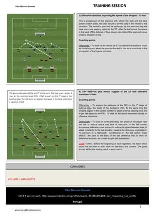 Vítor Marreco Gouveia TRAINING SESSION 
2 
The game takes place in the last 3rd of the pitch. The blue team can put 3 
men on the restricted area (CD’s + DM) to work on the 1st stage of the 
build-up play. The red team can explore the space in the back and create 
a situation of 3x2. 
vmarreco@hotmail.com 
3) Offensive transition, exploring the speed of the wingers – 10 min 
This is progression of the previous drill, where the reds and the blue 
players switch sides. We also include a striker (ST) in the middle to the 
transition. The transition pass will be performed by the reds and they will 
have one more passing option to the ST. After the ball enters the space 
in the back of the defense, 2 blue players can defend the goal and so we 
create a situation of 3x2 
Coaching points 
Offensively – To work on the role of the ST on offensive transitions: to act 
as frontal support when the pass is directed to him or to contribute to the 
occupation of the 3 game corridors. 
4) GR+10x10+GR plus frontal support of the ST with offensive 
transition– 25min. 
Coaching points 
Offensively – To explore the wideness of the CD’s in the 1st stage of 
build-up play, the depth of the full-back’s (FB). At the same time the 
wingers appear in the central corridor to create internal passing lines and 
to get free space to the FB’s. To work on the above mentioned issues on 
offensive transitions. 
Defensively – To work on zonal defending: fast action of the player near 
the ball to reduce space and time of execution to the ball carrier; 
successive defensive cover actions to reduce the space between lines; to 
adapt constantly to the ball position, keeping the defensive organization. 
To pressure in a high-block: conditioning of the ball carrier, make 
difficult the pass to the back of the last defensive line; to work on 
defensive recovery, as a mean to gain ball possession. 
Load: 4x4min. Before the beginning of each repetition, the team which 
plays like the team in blue, work on free-kicks and corners. The goals 
scored will be the starting result in each match 
Vítor Marreco Gouveia 
UEFA A soccer coach: https://www.linkedin.com/profile/view?id=233884435&trk=nav_responsive_tab_profile 
Portugal 
VOLUME = 64MINUTES 
COMMENTS 
