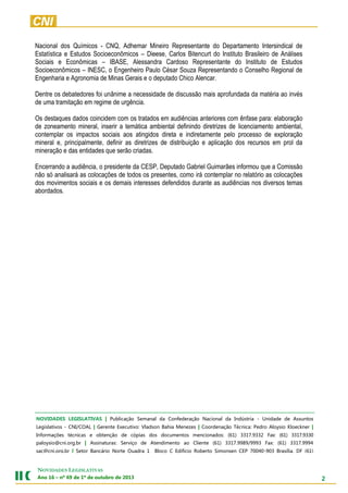 2
NOVIDADES LEGISLATIVAS
Ano 16 – nº 69 de 1º de outubro de 2013
Nacional dos Químicos - CNQ, Adhemar Mineiro Representante do Departamento Intersindical de
Estatística e Estudos Socioeconômicos – Dieese, Carlos Bitencurt do Instituto Brasileiro de Análises
Sociais e Econômicas – IBASE, Alessandra Cardoso Representante do Instituto de Estudos
Socioeconômicos – INESC, o Engenheiro Paulo César Souza Representando o Conselho Regional de
Engenharia e Agronomia de Minas Gerais e o deputado Chico Alencar.
Dentre os debatedores foi unânime a necessidade de discussão mais aprofundada da matéria ao invés
de uma tramitação em regime de urgência.
Os destaques dados coincidem com os tratados em audiências anteriores com ênfase para: elaboração
de zoneamento mineral, inserir a temática ambiental definindo diretrizes de licenciamento ambiental,
contemplar os impactos sociais aos atingidos direta e indiretamente pelo processo de exploração
mineral e, principalmente, definir as diretrizes de distribuição e aplicação dos recursos em prol da
mineração e das entidades que serão criadas.
Encerrando a audiência, o presidente da CESP, Deputado Gabriel Guimarães informou que a Comissão
não só analisará as colocações de todos os presentes, como irá contemplar no relatório as colocações
dos movimentos sociais e os demais interesses defendidos durante as audiências nos diversos temas
abordados.
NOVIDADES LEGISLATIVAS | Publicação Semanal da Confederação Nacional da Indústria - Unidade de Assuntos
Legislativos - CNI/COAL | Gerente Executivo: Vladson Bahia Menezes | Coordenação Técnica: Pedro Aloysio Kloeckner |
Informações técnicas e obtenção de cópias dos documentos mencionados: (61) 3317.9332 Fax: (61) 3317.9330
paloysio@cni.org.br | Assinaturas: Serviço de Atendimento ao Cliente (61) 3317.9989/9993 Fax: (61) 3317.9994
sac@cni.org.br | Setor Bancário Norte Quadra 1 Bloco C Edifício Roberto Simonsen CEP 70040-903 Brasília, DF (61)
3317.9001 Fax: (61) 3317.9994 www.cni.org.br | Autorizada a reprodução desde que citada a fonte.
 