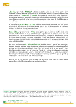 Jânio Vital representado a INFRACOOP expôs a ótica do setor rural e das cooperativas, que não foram
                  Vital,               INFRACOOP,
            abordados na medida. Para ele, a proposição é uma oportunidade para inclusão dessas cooperativas nos
            benefícios de cotas. Charles Lenzi da ABRAGEL focou na questão das pequenas centrais hidrelétricas,
                                         Lenzi, ABRAGEL,
            destacando principalmente a ausência de tratamento para outorgas de autorização e a manutenção da
            sistemática de desconto de tarifas para consumidores especiais e das regras de elegibilidade para o
            mercado livre.

            O presidente da ABIAPE Márcio Luiz Menel destacou a importância do mercado livre, que não foi
                            ABIAPE,               Menel,
            contemplado como beneficiário na medida provisória. Também falou sobre a necessidade de previsão de
            venda de excedente de energia por autoprodutores.

            Denise Sabbag representantando a APINE relatou pontos que precisam ser aperfeiçoados, como
                    Sabbag,                       APINE,
            impactos incidentes sobre os ativos das empresas e o engessamento em torno das tarifas, que não
            permitem que as concessionárias disponham de recursos para contingências. Nesse sentido, trouxe
            propostas de aperfeiçoamento, dentre elas, explicitar nos cálculos de indenizações os investimentos com
            modernizações e reformas e os riscos assumidos pelas concessionárias em decorrência das novas tarifas
            e da modicidade tarifária.

            Por fim, o presidente da ABCE Alexei Mocorin Vivan, também pontuou a questão das indenizações,
                                       ABCE, Alexei
            seguindo a mesma linha dos demais participantes, sugerindo a observância da contabilidade de cada
            empresa para mensurar suas amortizações, bem como o valor presente líquido de fluxo de caixa e a não
            incidência de tributos sobre o valor da indenização. Em relação à receita necessária para operação das
            atividades da empresa, destacou que estas não devem se limitar a custear as operações, mas devem
            também contemplar a realização de investimentos. Defendeu ainda que a MPV não deve ser aplicada às
            empresas que ainda não passaram pela primeira prorrogação.

            Amanhã, dia 7, será realizada outra audiência pela Comissão Mista, para que sejam ouvidos
            consumidores, instituições de pesquisa e representações sindicais.




NOVIDADES LEGISLATIVAS | Publicação Semanal da Confederação Nacional da Indústria - Unidade de Assuntos Legislativos - CNI/COAL |
Gerente Executivo: Vladson Bahia Menezes | Coordenação Técnica: Pedro Aloysio Kloeckner | Informações técnicas e obtenção de cópias dos
documentos mencionados: (61) 3317.9332 Fax: (61) 3317.9330 paloysio@cni.org.br | Assinaturas: Serviço de Atendimento ao Cliente (61)
3317.9989/9993 Fax: (61) 3317.9994 sac@cni.org.br | Setor Bancário Norte Quadra 1 Bloco C Edifício Roberto Simonsen CEP 70040-903 Brasília,
DF (61) 3317.9001 Fax: (61) 3317.9994 www.cni.org.br | Autorizada a reprodução desde que citada a fonte.



         NOVIDADES LEGISLATIVAS
         Ano 15 – nº 69 de 06 de novembro de 2012
                                 novembro    2012                                                                                        3
 