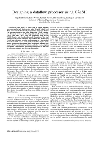 Designing a dataﬂow processor using CλaSH
             Anja Niedermeier, Rinse Wester, Kenneth Rovers, Christiaan Baaij, Jan Kuper, Gerard Smit
                              University of Twente, Department of Computer Science
                                            Enschede, The Netherlands

   Abstract—In this paper we show how a simple dataﬂow              dataﬂow machine developed at MIT [3]. The dataﬂow graph
processor can be fully implemented using CλaSH, a high level        resides in a special memory containing instruction cells which
HDL based on the functional programming language Haskell.           implement the ﬁring rule. When a cell ﬁres, the operands and
The processor was described using Haskell, the CλaSH compiler
was then used to translate the design into a fully synthesisable    instruction are sent to an execution unit which executes the
VHDL code. The VHDL code was synthesised with 90 nm                 instructions and sends the result back to the memory.
TSMC libraries and placed and routed. Simulation of the ﬁnal           The Monsoon[4] is the ﬁrst implementation with an explicit
netlist showed correct behaviour. We conclude that Haskell and      token store (ETS) to provide a more efﬁcient token storage.
CλaSH are well-suited to deﬁne hardware on a very high level of     In an ETS, every node in the dataﬂow graph is assigned a
abstraction which is close to the mathematical description of the
desired architecture. By using CλaSH, the designer does not have    unique memory location. When a token is sent to a node it is
to care about internal implementation details like when designing   checked if there is already a token present at the corresponding
with VHDL. The complete processor was described in 300 lines        address in the token store. If not, the token is stored at that
of code, some snippets are shown as illustration.                   address. If yes, a match occured, i.e. the ﬁring rule of the
                                                                    node is satisﬁed and the execution is triggered. A presence bit
                      I. I NTRODUCTION
                                                                    is used to indicate whether an address in the token store is
   As current embedded systems become increasingly complex,         occupied.
new ways of modelling these systems are being investigated.
Different levels of abstraction can be used to keep the system      III. D ESIGNING HARDWARE USING H ASKELL AND THE
manageable. In this paper, CλaSH [1] is used as a language                                CλA SH COMPILER
for specifying hardware on a high traction levels. CλaSH            This section gives a short introduction to designing hard-
is a recently developed hardware description system which ware using Haskell and CλaSH, the CAES1 Language for
compiles speciﬁcations written in the functional programming Synchronous Hardware. The CλaSH compiler was recently
language Haskell into VHDL. Haskell offers higher abstraction developed at the CAES group at the University of Twente, it
mechanisms than existing hardware description languages, thus translates a Haskell description of a design to fully synthesisable
the designer does not have the burden of specifying several VHDL. It is directly integrated into ghc [5], an open source
implementation details.                                          Haskell compiler. A detailed description of the working
   This paper presents the design process of a complete principle of CλaSH can be found in [1], several design
architecture using CλaSH. The designed architecture is a simple examples in [6]. The idea behind CλaSH is that electronic
dataﬂow processor which is taken as example as its functionality circuits can be seen as a mathematical function: For a certain set
can be easily modelled in a functional programming language of inputs, a determined output is produced. An electronic circuit
as the principles are very close to mathematics. The processor can thus intuitively be modelled in a functional programming
is designed based on previously presented dataﬂow processors. language.
The focus of this paper is thus not the designed architecture       With Haskell as well as with other functional languages, it
itself but more a presentation of a design method which has a is possible to achieve a very concise description of the desired
short design time and is very close to the initial concepts of architecture. Before CλaSH, other approaches were presented
the architecture.                                                to describe hardware with help of Haskell, like Lava [7], which
                                                                 is an HDL embedded in Haskell and ForSyDe [8], which uses
                  II. DATAFLOW PROCESSORS
                                                                 Haskell for system modelling. In contrast to CλaSH, they
   Dataﬂow processors can directly execute dataﬂow graphs[2] do not directly use a subset of Haskell but use Haskell to
which are mathematical representations of programs in which deﬁne their syntax. That has the disadvantage that many of
nodes represent operations and edges (called arcs) represent Haskell’s features like control structures (e.g. guards, if-else)
the dependencies between these operations. Arcs carry the data or polymorphism are not supported whereas they are fully
to other nodes as tokens. A node can only execute when all supported in CλaSH.
required data is available (the ﬁring rule). During ﬁring the       The CλaSH compiler produces fully synthesisable VHDL
node consumes all tokens on the input and produces result- code from a given Haskell description which is compliant to
tokens on the output. Several nodes may ﬁre at the same time the CλaSH restrictions which are described in [1] (e.g. no
which may also trigger ﬁring of other nodes.                     dynamic lists but vectors, a state of a function is marked with
   Dataﬂow machines do not use a central program counter the State keyword). Higher order Haskell functions like map
as in von Neumann architectures, but use the ﬁring rules of or zip are fully supported as are control structures like guards
dataﬂow nodes to trigger the execution of operations. The ﬁrst
machine capable of executing dataﬂow graphs is the static          1 Computer Architecture for Embedded Systems (University of Twente)




978-1-4244-8971-8/10$26.00 c 2010 IEEE
 