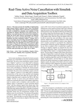 ACEEE Int. J. on Control System and Instrumentation, Vol. 03, No. 02, March 2012



   Real-Time Active Noise Cancellation with Simulink
             and Data Acquisition Toolbox
                 Vaibhav Narula1, Mukul Sagar2, Pranab Joshi2,Puneet S. Mehta2,Sudhanshu Tripathi2
             1
               Amity School of Engineering and Technology(Electronics and Communication), New Delhi, India
                                             Email: vaibhav3589@gmail.com
             2
               Amity School of Engineering and Technology(Electronics and Communication), New Delhi, India
                Email: {mukulsagar1989, joshi.pranab04, puneetmehta90, sudhanshutripathi14}@gmail.com


Abstract— This paper presents the feasibility of implementing           used in ANC (Active Noise Cancellation) applications. The
single channel negative feedback Active Noise Cancellation              method uses a noisy signal as primary input and a reference
technique using adaptive filters in Real-time environment[1].           input that consists of noise correlated in some arbitrary manner
In order to establish the suitability and credibility of LMS            with the primary noise. By adaptively filtering and subtracting
Algorithm for adaptive filtering in real world scenario, its
                                                                        the reference input from the primary input, the output of the
efficiency was tested beyond system based ideal simulations.
Within the MATLAB® software environment two different                   adaptive filter will be the error signal, which acts as a feedback
methods were used to perform Real-time ANC namely                       to the adaptive filter. With this setup, the adaptive filter will
Simulink® and Data Acquisition ToolboxTM. Human voice is                be able to cancel the noise and obtain a less noisy signal
used as test signal. For processing and performing adaptive             estimate. Adaptive filter is generally defined as a filter whose
filtering, Block LMS Filter was utilised in Simulink and Error          characteristics can be modified to achieve some objective
Normalised Step Size algorithm was used in between input                and is usually assumed to accomplish this adaptation
and output of Signals by DAQ (Data Acquisition) toolbox                 automatically, without the need for substantial intervention
interface. A general method of using DAQ commands has been              by user. Here, an adaptive filter is needed that is capable of
employed which also allows for almost any kind of complex
                                                                        altering its impulse response as required for the noise
real-time audio processing and is quite easy to follow.
                                                                        cancellation application. Figure 1 shows the general structure
Index Terms— Active Noise Cancellation, Adaptive Filters,               of an adaptive filter. Figure 1 is composed of three blocks as
LMS, ENSSLMS, Simulink, Data Acquisition, Real-time                     shown. The first block is Adaptive filter block which shows
                                                                        what type of digital filter is used in the design of the adaptive
                         I. INTRODUCTION                                filter. The second block depicts filter adaptation rules which
                                                                        show the updating algorithm used for the adaptive filter to
    Active noise cancellation is basically the electro-acoustic         update its parameters, and last block as its name shows
generation of a sound field to cancel an unwanted existing              performs the quality assessment or simply comparison in an
sound field. The active noise cancellation system is known              adaptive system, the output of this block is the error signal
as an “adaptive” system as it can adapt itself to changing              which is fed back to filter adaptation rules block to find new
characteristics of the noise to be cancelled and changing               parameters. In Figure 1, the filter could be implemented in
environmental conditions that affect the acoustic field. An             analogue or digital, which here a digital filter is used.
Active noise cancellation is basically the electro-acoustic
generation of a sound field to cancel an unwanted existing
sound field. The active noise cancellation system is known
as an “adaptive” system as it can adapt itself to changing
characteristics of the noise to be cancelled and changing
environmental conditions that affect the acoustic field. An
Adaptive algorithm used to optimize the FIR or IIR filter
weights “on-line” in active noise and vibration control
systems are essentially derivations of the adaptive algorithms
used in systems such as telephone echo-cancellers and
adaptive optics in telescopes to cancel unwanted optical                       Figure 1. The general structure of an Adaptive Filter
“noise” and thus enhance signals from distant stars. One
                                                                        A. Related Work
such algorithm is Least Mean Square algorithm (LMS). The
LMS (least mean squares) algorithm is a member of stochastic               From the retrospective consideration it can be said that
gradient algorithms and approximation of the steepest descent           scads of work have been done in the domain of Realtime
algorithm which uses an instantaneous estimate of the                   ANC. Till now live audio data(input) corrupted by broadband
gradient vector of a cost function. The estimate of the gradient        noise have not yet been treated for filtration through adaptive
is based on sample values of the tap-input vector and an                modus in Simulink environment or using Data Acquisition
error signal. The initial idea is to use the LMS (Least-Mean-           Toolbox. But almost every time [see [5],[6],[7]] live audio
Square) algorithm to develop an adaptive filter that can be             processing (be it noise cancellation or some other) has been
© 2012 ACEEE                                                       26
DOI: 01.IJCSI.03.02.69
 