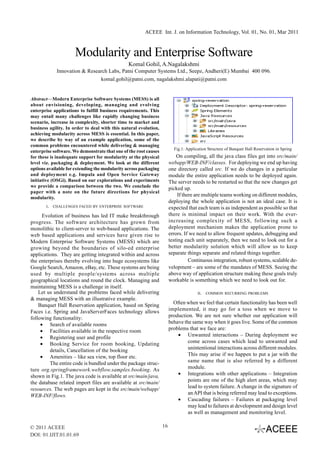 ACEEE Int. J. on Information Technology, Vol. 01, No. 01, Mar 2011



                     Modularity and Enterprise Software
                                               Komal Gohil, A.Nagalakshmi
             Innovation & Research Labs, Patni Computer Systems Ltd., Seepz, Andheri(E) Mumbai 400 096.
                               komal.gohil@patni.com, nagalakshmi.alapati@patni.com


Abstract—Modern Enterprise Software Systems (MESS) is all
about envisioning, developing, managing and evolving
enterprise applications to fulfill business requirements. This
may entail many challenges like rapidly changing business
scenario, increase in complexity, shorter time to market and
business agility. In order to deal with this natural evolution,
achieving modularity across MESS is essential. In this paper,
we describe by way of an example application, some of the
common problems encountered while delivering & managing
                                                                         Fig.1: Application Structure of Banquet Hall Reservation in Spring
enterprise software. We demonstrate that one of the root causes
for these is inadequate support for modularity at the physical             On compiling, all the java class files get into src/main/
level viz. packaging & deployment. We look at the different            webapp/WEB-INF/classes. For deploying we end up having
options available for extending the modularity across packaging        one directory called src. If we do changes in a particular
and deployment e.g. Impala and Open Service Gateway                    module the entire application needs to be deployed again.
initiative (OSGi). Based on our explorations and experiments           The server needs to be restarted so that the new changes get
we provide a comparison between the two. We conclude the
                                                                       picked up.
paper with a note on the future directions for physical
                                                                            If there are multiple teams working on different modules,
modularity.
                                                                       deploying the whole application is not an ideal case. It is
       I.   CHALLENGES FACED BY ENTERPRISE SOFTWARE                    expected that each team is as independent as possible so that
      Evolution of business has led IT make breakthrough               there is minimal impact on their work. With the ever-
progress. The software architecture has grown from                     increasing complexity of MESS, following such a
monolithic to client-server to web-based applications. The             deployment mechanism makes the application prone to
web based applications and services have given rise to                 errors. If we need to allow frequent updates, debugging and
Modern Enterprise Software Systems (MESS) which are                    testing each unit separately, then we need to look out for a
growing beyond the boundaries of silo-ed enterprise                    better modularity solution which will allow us to keep
applications. They are getting integrated within and across            separate things separate and related things together.
the enterprises thereby evolving into huge ecosystems like                        Continuous integration, robust systems, scalable de-
Google Search, Amazon, eBay, etc. These systems are being              velopment – are some of the mandates of MESS. Seeing the
used by multiple people/systems across multiple                        above way of application structure making these goals truly
geographical locations and round the clock. Managing and               workable is something which we need to look out for.
maintaining MESS is a challenge in itself.
    Let us understand the problems faced while delivering                             II.   COMMON RECURRING PROBLEMS
& managing MESS with an illustrative example.
    Banquet Hall Reservation application, based on Spring                Often when we feel that certain functionality has been well
Faces i.e. Spring and JavaServerFaces technology allows                implemented, it may go for a toss when we move to
following functionality:                                               production. We are not sure whether our application will
     • Search of available rooms                                       behave the same way when it goes live. Some of the common
     • Facilities available in the respective room                     problems that we face are:
     • Registering user and profile                                        • Unwanted interactions – During deployment we
     • Booking Service for room booking, Updating                               come across cases which lead to unwanted and
         details, Cancellation of the booking                                   unintentional interactions across different modules.
     • Amenities – like sea view, top floor etc.                                This may arise if we happen to put a jar with the
         The entire code is bundled under the package struc-                    same name that is also referred by a different
ture org.springframework.webflow.samples.booking. As                            module.
shown in Fig.1. The java code is available at src/main/java,               • Integrations with other applications – Integration
the database related import files are available at src/main/                    points are one of the high alert areas, which may
resources. The web pages are kept in the src/main/webapp/                       lead to system failure. A change in the signature of
WEB-INF/flows.                                                                  an API that is being referred may lead to exceptions.
                                                                           • Cascading failures – Failures at packaging level
                                                                                may lead to failures at development and design level
                                                                                as well as management and monitoring level.

© 2011 ACEEE                                                      16
DOI: 01.IJIT.01.01.69
 