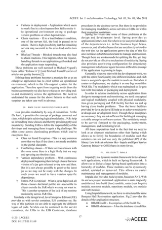 ACEEE Int. J. on Information Technology, Vol. 01, No. 01, Mar 2011

    •     Failures in deployment - Application which seem          procedures in the database server. But there is no provision
          to work fine in a development box fail to make it        for managing modularity across servlets or EJBs etc within
          to operational environment owing to package              their respective containers.
          version problems or other dependencies.                      Spring has taken care some of these problems at the
     • Chain reactions – If in a load balancer condition,          design and development level. Spring provides us
          one of the servers fail, the load is passed on to        applicationContext.xml file where in we can provide details
          others. There is high possibility that the remaining     of the dependencies i.e. define business logic beans,
          servers may succumb to the extra load and in turn        resources, and all other beans that are not directly related to
          fail.                                                    the web tier. As the applications grows the size of this file
     • Blocked Threads – Blocked threads may also lead             also increases which becomes hard to manage and maintain.
          to chain reactions. This happens when the request-       Though there are workarounds for splitting the file, yet they
          handling threads in an application get blocked and       do not provide an effective mechanism of modularity. Spring
          the application stops responding.                        also provides auto-wiring configuration for dependency
    These problems are well narrated in Michael Nygard’s           management which once again becomes difficult to manage
book called ‘Release it’ [1] and Michael Russell’s series of       if the application is growing in leaps.
articles on quality busters [2].                                       Generally when we start with the development work, we
    Solving these problems becomes a mandate for us as an          split the entire functionality into different modules and each
enterprise application has to exist within an operational          team is assigned a specific module to work on. But when it
environment, which is the life-support system for the              comes to deployment, we deploy it as one big monolithic
application. Therefore apart from targeting needs from the         WAR file. The modularity which was maintained so far gets
business community we also have to focus on providing end-         lost with this nature of packaging and deployment.
to-end modularity across the application. We need to                   In order to achieve modularity across application from
understand the causes for the above failures so that such          design to management and monitoring, we need conceptual
surprises are taken care well in advance.                          and logical modularity coupled with physical modularity.
                                                                   Java gives packaging and JAR facility but then we end up
           III.   ROOT CAUSE: INSUFFICIENT MODULARITY              having class loader problems. Thus the basic facilities
                                                                   provided by Java and Java EE help us to achieve modularity
    Java provides modularity by way of convention. At the          at design and development level. Though these disciplines
file level, it provides the concept of package construct and       are necessary, they are not sufficient for building & managing
class, which help in achieving logical modularity. JARs help       a sizable enterprise software system. The modularity needs
us in bundling these classes and thereby providing physical        to be carried forward to the packaging, deployment,
modularity. Building JARs is left to the responsibility of the     management, and monitoring level.
developer and managing them is again a big challenge. We               All these imperatives lead to the fact that we need to
often come across classloading problems which lead to              look at an alternate mechanism other than Spring which
exceptions like –                                                  allows us to fortify the boundaries of modules such that
      • Class not found Exception – This is a very common          outsiders can see and use only the published API of the
          error that we face if the class is not made available    library. Lets looks at solutions like - Impala and Open Service
          in the global classpath.                                 Gateway Initiative (OSGi) have in store for us.
      • Conflicting classes – If there are two classes with
          the same name there is a high likely that we may                           IV.   SOLUTION   1:   IMPALA
          end up using an obsolete class.
      • Version dependency problem – With continuous                   Impala [5] is a dynamic module framework for Java based
          deployment happening there is high chance that new       web applications, which is built on Spring Framework. It
          version of a jar gets released every now and then.       allows us to divide a large Spring-based application into a
          But it is not always possible to point to the latest     hierarchy of modules. These modules can be dynamically
          jar as we may not be ready with the changes. In          added, updated or removed. This allows us easier
          such cases we need to have version specific              maintenance and management of modules.
          dependency.                                                  Impala also provides build system, based on ANT. With
      • Entire JAR is exposed – When a jar is deployed, all        its ant newproject command, application is auto magically
          those classes declared public are accessible to          modularized into build (host) module, main (root Impala)
          clients outside the JAR which we may not want to.        module, non-root module, repository module, test module
          This is another symptom of the lack of any runtime       and web module.
          modularity across JAR files.                                 Using Impala framework, we have re-structured the same
   Similarly at the design level, Java Enterprise Edition (JEE)    Banquet Hall Reservation application. Fig.2 provides the
provides us with servlet container, EJB container etc. By          details of the application structure.
way of this partition we are able to segregate the different            • BHallR-build – It comprises of the build file.
layers of code. Servlets can be contained in the servlet                • BHallR-dataaccess – It has the database related files.
container, the EJBs in the EJB Container, database

© 2011 ACEEE                                                      17
DOI: 01.IJIT.01.01.69
 