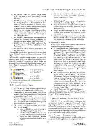 ACEEE Int. J. on Information Technology, Vol. 01, No. 01, Mar 2011


    •    BHallR-host – This will have the context folder                    •     We can also run Spring integration tests in a
         which contains the web context root, impala                              traditional way: via the ANT Junit task, via Eclipse,
         libraries                                                                both individually or as a suite.

    •     BHallR-repository – Contains a local repository of                •     With the help of Jetty, we can run a web application
          the third party jars used in the application. This                      without having to build or deploy.
          directory contains a number of subdirectories,                    •     Web applications can equally be deployed as WAR
          making it easier to specify which jars to include                       files and run in Tomcat (or other application servers)
          when assembling distribution archives.                                  with little effort.
     • BHallR-service – Another child of the root module                    •     Impala web applications can be single- or multi-
          which contains the data access logic. There isn’t                       module, in the latter case with a separate module
          really a distinct service versus data access layer in                   per servlet.
          the Spring application.                                           •     We can manage dependencies by using Impala’s
     • BHallR-tests – This project is purely present as a                         download task to retrieve our projects directly from
          location for running test suites. It allows us to run                   one or more local or remote Maven repositories.
          suites or individual tests in any of the projects.
     • BHallR-web – A module which implements the                    B . Limitations of Impala:
          presentation layer for the Banquet Hall Reservation            Following are the limitations of Impala based on the
          application.                                                   implementation that we carried out:
     • BHallR-main – This is the place where we can run                  • In traditional enterprise the application is loaded in
          the application                                                    a single classloader, which may lead to conflicts
   Modularity across packaging and deployment is very much                   across class files. Impala takes a different approach.
visible. Here each module can be deployed & un-deployed                      The classloader and spring context are loaded per
independently.                                                               module but the third party libraries are loaded in
   New modules can be added with command ant newmodule                       the same way as in standard standalone or web
command in the application. Impala dependencies can be                       applications. This means that we cannot have two
obtained with ant fetch command. Fig.3 shows the                             different versions of the same libraries in the
dependencies.txt in the main project. Similarly the third party              application at a time. i.e. It follows the graph
library dependencies can be obtained from the Maven                          based classloading approach for application
repositories.                                                                modules                            but hierarchical
                                                                             based classloading approach              for     third
                                                                             party libraries.
                                                                         • The third party libraries which are required must
                                                                             be specified in a “dependencies.txt” file and must
                                                                             follow a particular format like main from commons-
                                                                             logging: commons-logging:1.1. This indicates that
                                                                             we want the Maven repository jar file with
                                                                             organization id commons-logging, artifact id
A. Features of Impala:
                                                                             commons-logging and version number 1.1. to be
 Following are the features of Impala:                                       downloaded and placed into the workspace’s
                                                                             repository folder main.
    •    We can specify a complex Spring application as a                • Impala does not provide any IDE tool support.
         set of modules fitting into a module hierarchy.              Due to the limited support for third party libraries and
    •    Modules can be dynamically added, removed and             IDE tool support, let’s look into the second alternative, which
         updated. Class changes are automatically reflected        is Open Service Gateway initiative.
         when modules are reloaded.
    •    We can develop and test our application without               V.       SOLUTION   2:   OPEN SERVICE GATEWAY INITIATIVE   (OSGI)
         having to leave Eclipse. In other words, we can do
         most of our development using a completely build              OSGi [6] [7] is a specification, which provides
         free development/deploy/test cycle.                       applications to change the composition dynamically without
    •    We can run Spring integration tests interactively.        requiring restart and allows them to run on shared
         For example, we can:                                      environment. OSGi provides a service registry that enables
              o rerun modified tests without having to             these components to dynamically discover each other for
                  reload Spring application contexts               collaboration. OSGi extends JAR’s physical modularity into
              o reload individual modules without having           a logical component model known as bundle.
                  to restart JVM or reload full Spring context      A.     Framework – Layered Architecture
              o reload full application context without              The OSGi framework implements a complete and dynamic
                  having to restart JVM or reload third party      component model. Applications or components can be
                  libraries.
                                                                  18
© 2011 ACEEE
DOI: 01.IJIT.01.01.69
 