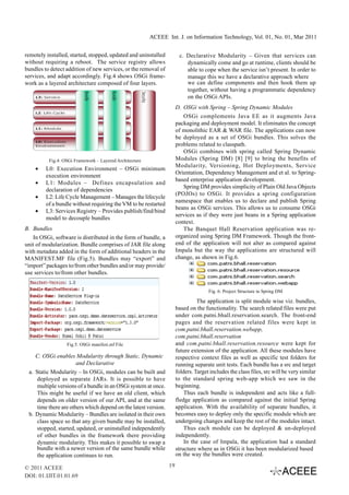 ACEEE Int. J. on Information Technology, Vol. 01, No. 01, Mar 2011


remotely installed, started, stopped, updated and uninstalled          c. Declarative Modularity – Given that services can
without requiring a reboot. The service registry allows                   dynamically come and go at runtime, clients should be
bundles to detect addition of new services, or the removal of             able to cope when the service isn’t present. In order to
services, and adapt accordingly. Fig.4 shows OSGi frame-                  manage this we have a declarative approach where
work as a layered architecture composed of four layers.                   we can define components and then hook them up
                                                                          together, without having a programmatic dependency
                                                                          on the OSGi APIs.
                                                                      D. OSGi with Spring – Spring Dynamic Modules
                                                                         OSGi complements Java EE as it augments Java
                                                                      packaging and deployment model. It eliminates the concept
                                                                      of monolithic EAR & WAR file. The applications can now
                                                                      be deployed as a set of OSGi bundles. This solves the
                                                                      problems related to classpath.
                                                                         OSGi combines with spring called Spring Dynamic
          Fig.4: OSGi Framework – Layered Architecture                Modules (Spring DM) [8] [9] to bring the benefits of
                                                                      Modularity, Versioning, Hot Deployments, Service
    •    L0: Execution Environment – OSGi minimum
                                                                      Orientation, Dependency Management and et al. to Spring-
         execution environment
                                                                      based enterprise application development.
    •    L1: Modules – Defines encapsulation and
                                                                         Spring DM provides simplicity of Plain Old Java Objects
         declaration of dependencies
                                                                      (POJOs) to OSGi. It provides a spring configuration
    •    L2: Life Cycle Management – Manages the lifecycle
                                                                      namespace that enables us to declare and publish Spring
         of a bundle without requiring the VM to be restarted
                                                                      beans as OSGi services. This allows us to consume OSGi
    •    L3: Services Registry – Provides publish/find/bind
                                                                      services as if they were just beans in a Spring application
         model to decouple bundles
                                                                      context.
B. Bundles                                                               The Banquet Hall Reservation application was re-
   In OSGi, software is distributed in the form of bundle, a          organized using Spring DM Framework. Though the front-
unit of modularization. Bundle comprises of JAR file along            end of the application will not alter as compared against
with metadata added in the form of additional headers in the          Impala but the way the applications are structured will
MANIFEST.MF file (Fig.5). Bundles may “export” and                    change, as shown in Fig.6.
“import” packages to/from other bundles and/or may provide/
use services to/from other bundles.


                                                                                     Fig. 6: Project Structure in Spring DM

                                                                                The application is split module wise viz. bundles,
                                                                      based on the functionality. The search related files were put
                                                                      under com.patni.bhall.reservation.search. The front-end
                                                                      pages and the reservation related files were kept in
                                                                      com.patni.bhall.reservation.webapp,
                                                                      com.patni.bhall.reservation
                  Fig.5: OSGi manifest.mf File                        and com.patni.bhall.reservation.resource were kept for
                                                                      future extension of the application. All these modules have
    C. OSGi enables Modularity through Static, Dynamic                respective context files as well as specific test folders for
                       and Declarative                                running separate unit tests. Each bundle has a src and target
 a. Static Modularity – In OSGi, modules can be built and             folders. Target includes the class files, src will be very similar
     deployed as separate JARs. It is possible to have                to the standard spring web-app which we saw in the
     multiple versions of a bundle in an OSGi system at once.         beginning.
     This might be useful if we have an old client, which                 Thus each bundle is independent and acts like a full-
     depends on older version of our API, and at the same             fledge application as compared against the initial Spring
     time there are others which depend on the latest version.        application. With the availability of separate bundles, it
 b. Dynamic Modularity – Bundles are isolated in their own            becomes easy to deploy only the specific module which are
     class space so that any given bundle may be installed,           undergoing changes and keep the rest of the modules intact.
     stopped, started, updated, or uninstalled independently              Thus each module can be deployed & un-deployed
     of other bundles in the framework there providing                independently.
     dynamic modularity. This makes it possible to swap a                 In the case of Impala, the application had a standard
     bundle with a newer version of the same bundle while             structure where as in OSGi it has been modularized based
     the application continues to run.                                on the way the bundles were created.

© 2011 ACEEE                                                     19
DOI: 01.IJIT.01.01.69
 