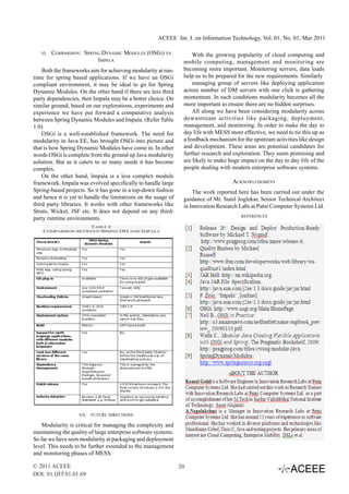 ACEEE Int. J. on Information Technology, Vol. 01, No. 01, Mar 2011

   VI.   COMPARISON: SPRING DYNAMIC MODULES (OSGI) VS                With the growing popularity of cloud computing and
                          IMPALA                                 mobile computing, management and monitoring are
    Both the frameworks aim for achieving modularity at run-     becoming more important. Monitoring servers, data loads
time for spring based applications. If we have an OSGi           help us to be prepared for the new requirements. Similarly
compliant environment, it may be ideal to go for Spring              managing group of servers like deploying application
Dynamic Modules. On the other hand if there are less third       across number of DM servers with one click is gathering
party dependencies, then Impala may be a better choice. On       momentum. In such conditions modularity becomes all the
similar ground, based on our explorations, experiments and       more important to ensure there are no hidden surprises.
experience we have put forward a comparative analysis                All along we have been considering modularity across
between Spring Dynamic Modules and Impala. (Refer Table          downstream activities like packaging, deployment,
1.0)                                                             management, and monitoring. In order to make the day to
    OSGi is a well-established framework. The need for           day life with MESS more effective, we need to tie this up as
modularity in Java EE, has brought OSGi into picture and         a feedback mechanism for the upstream activities like design
that is how Spring Dynamic Modules have come in. In other        and development. These areas are potential candidates for
words OSGi is complete from the ground up Java modularity        further research and exploration. They seem promising and
solution. But as it caters to so many needs it has become        are likely to make huge impact on the day to day life of the
complex.                                                         people dealing with modern enterprise software systems.
    On the other hand, Impala is a less complex module
framework. Impala was evolved specifically to handle large                           ACKNOWLEDGMENT
Spring-based projects. So it has gone in a top-down fashion          The work reported here has been carried out under the
and hence it is yet to handle the limitations on the usage of    guidance of Mr. Sunil Joglekar, Senior Technical Architect
third party libraries. It works with other frameworks like       in Innovation Research Labs at Patni Computer Systems Ltd.
Struts, Wicket, JSF etc. It does not depend on any third-
                                                                                         REFERENCES
party runtime environments.




                   VII.   FUTURE DIRECTIONS

    Modularity is critical for managing the complexity and
maintaining the quality of large enterprise software systems.
So far we have seen modularity at packaging and deployment
level. This needs to be further extended to the management
and monitoring phases of MESS.

© 2011 ACEEE                                                    20
DOI: 01.IJIT.01.01.69
 