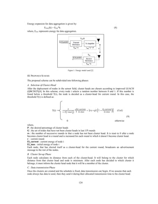 124
Energy expansion for data aggregation is given by:
EDAx(k) = EDA*k (8)
where, EDA represents energy for data aggregation.
Figure 1: Energy model used [2]
III. PROPOSED SCHEME
The proposed scheme can be subdivided into following phases:
A. Selection of Cluster-Head
After the deployment of nodes in the sensor field, cluster heads are chosen according to improved LEACH
(QBCDCP)[4]. In this scheme, every node i selects a random number between 0 and 1. If this number is
found below a threshold T(i), the node is decided as a cluster-head for current round. In this case, the
threshold T(i) is defined as:
T(i) =
	 	
*
_
_
+ ( ∗ ) 1 −
_
_
if iϵG
(9)
0 otherwise
where,
P : the desired percentage of cluster heads
G : the set of nodes that have not been cluster heads in last 1/P rounds
rs : the number of successive rounds in that a node has not been cluster head. It is reset to 0 after a node
becomes cluster head in a round and is increased for each round in which it doesn’t become cluster head.
r : current round.
Ei_current : current energy of node i
Ei_max : initial energy of node i
Each node, that has elected itself as a cluster-head for the current round, broadcasts an advertisement
message to the rest of the nodes.
B. Cluster Set-up Phase
Each node calculates its distance from each of the cluster-head. It will belong to the cluster for which
distance from that cluster head and node is minimum. After each node has decided to which cluster it
belongs, it must inform the cluster head node that it will be a member of the cluster.
C. Data transmission Phase
Once the clusters are created and the schedule is fixed, data transmission can begin. If we assume that each
node always has data to send, then they send it during their allocated transmission time to the cluster head.
 