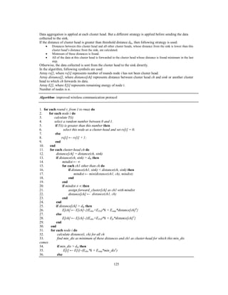 125
Data aggregation is applied at each cluster head. But a different strategy is applied before sending the data
collected to the sink.
If the distance of cluster head is greater than threshold distance dth, then following strategy is used:
 Distances between this cluster head and all other cluster heads, whose distance from the sink is lower than this
cluster head’s distance from the sink, are calculated.
 Minimum of these distances is found.
 All of the data at this cluster head is forwarded to the cluster head whose distance is found minimum in the last
step.
Otherwise, the data collected is sent from the cluster head to the sink directly.
In the algorithm, following symbols are used
Array rs[], where rs[i] represents number of rounds node i has not been cluster head.
Array distance[], where distance[ch] represents distance between cluster head ch and sink or another cluster
head to which ch forwards its data.
Array E[], where E[i] represents remaining energy of node i.
Number of nodes is n.
Algorithm- improved wireless communication protocol
1. for each round r, from 1 to rmax do
2. for each node i do
3. calculate T(i)
4. select a random number between 0 and 1.
5. if T(i) is greater than this number then
6. select this node as a cluster-head and set rs[i] = 0;
7. else
8. rs[i] ← rs[i] + 1;
9. end
10. end
11. for each cluster-head ch do
12. distance[ch] = distance(ch, sink)
13. if distance(ch, sink) > dth then
14. mindist ← ∞
15. for each ch1 other than ch do
16. if distance(ch1, sink) < distance(ch, sink) then
17. mindist ← min(distance(ch1, ch), mindist)
18. end
19. end
20. if mindist ≠ ∞ then
21. assign forward_cluster[ch] as ch1 with mindist
22. distance[ch] ← distance(ch1, ch)
23. end
24. end
25. if distance[ch] > dth then
26. E[ch] ← E[ch]–{(Eelec+EDA)*k + Eamp*distance[ch]4
}
27. else
28. E[ch] ← E[ch]–{(Eelec+EDA)*k + Efs*distance[ch]2
}
29. end
30. end
31. for each node i do
32. calculate distance(i, ch) for all ch
33. find min_dis as minimum of these distances and ch1 as cluster-head for which this min_dis
comes
34. if min_dis > dth then
35. E[i] ← E[i]–(Eelec*k + Eamp*min_dis4
)
36. else
 