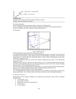 126
37. E[i] ← E[i]–(Eelec*k + Efs*min_dis2
)
38. end
39. E[ch1] ← E[ch1] – (Eelec+EDA)*k
40. end
41. end
Functions used:
distance(p1, p2): returns the Euclidean distance between p1 and p2.
min(a,b): returns the minimum of a and b.
In the above algorithm,
Lines 3-9 represent cluster-head selection phase. Complexity of this phase O(n).
Lines 13-24 represent, for cluster head ch, selection of nearest cluster head, if sink is located far than dth.
Lines 32-33 represent, for node i, selection of cluster head nearest to i.
D. Illustration
Figure 2: Algorithm illustration
Proposed technique can be best illustrated with the help of Fig. 2.
If we suppose that all shaded nodes are cluster-heads and distances between A and Sink, C and Sink, and D
and Sink all are greater than dth. These distances are shown by shaded edges in the figure. Now each of these
cluster-heads, A, C and D, will find a cluster-head which is nearest to them and has distance to sink lower
than their own distance to Sink.
For A, that cluster-head comes out to be B. Now, instead of sending directly to Sink, A will send all data
collected at A to B.
Similarly, distance between C and sink is also greater than dth. So, C will find a cluster-head whose distance
from Sink is lower than this distance. For C, that cluster-head comes out to be D. Now, instead of sending
directly to Sink, C will send all data collected at C to D.
Now, D is also having its distance from sink greater than dth. This time D will find the forwarding cluster-
head as E. Now, instead of sending directly to Sink, D will send all data collected at D to E.
These paths are shown by dark arrows in the network diagram.
As it is demonstrated in the figure, distance that had to be covered from a cluster-head to sink has been
reduced significantly. This is the main reason for the improvements observed in the proposed algorithm.
IV. SIMULATION RESULTS
Implementation of the proposed technique was simulated using MATLAB. Values taken for different
parameters were:
 n (no of nodes) = 100
 Size of field = 100x100
 Location of sink = (150, 50) and (200, 50)
 Initial energy = 1 J
 P = 0.1 or (10%)
 