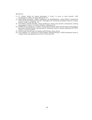128
REFERENCES
[1] I.F. Akyildiz, Weilian Su, Sankara subramaniam, E. Cayirci, “A survey on sensor networks”, IEEE
Communications, Volume: 40, August 2002, pp.102-114.
[2] Wendi Rabiner Heinzelman, Anantha Chandrakasan, and HariBalakrishnan, “Energy-Efficient Communication
Protocol for Wireless Microsensor Networks”, Proceedings of the 33rd Hawaii International Conference on System
Sciences, Volume: 2, Jan 2000, pp.1-10.
[3] Vivek Mhatre, Catherine Rosenberg, “Design guidelines for wireless sensor networks: communication, clustering
and aggregation”, Elsevier’s J on Ad Hoc Networks, 2 (2004) pp. 45–63.
[4] M.Sheik Dawood, S.Sadasivam, G.Athisha, “Energy Efficient Wireless Sensor Networks based on QoS Enhanced
Base Station controlled Dynamic Clustering Protocol”, International Journal of Computer Applications (0975 8887),
Volume: 13, Jan 2011, pp.44-49.
[5] Wireless Sensor Network: http://en.wikipedia.org/wiki/Wireless_sensor_network
[6] Ezzati Abdellah et al, “Advanced Low Energy Adaptive Clustering Hierarchy”, (IJCSE) International Journal on
Computer Science and Engineering Vol. 02, No. 07, 2010, 2491-2497.
 