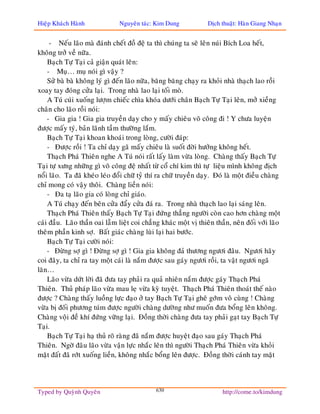 Hieäp Khaùch Haønh              Nguyeân taùc: Kim Dung            Dòch thuaät: Haøn Giang Nhaïn


     - Neáu laõo maø ñaùnh cheát ñoà ñeä ta thì chuùng ta seõ leân nuùi Bích Loa heát,
khoâng trôû veà nöõa.
    Baïch Töï Taïi caû giaän quaùt leân:
    - Muï… muï noùi gì vaäy ?
    Söû baø baø khoâng lyù gì ñeán laõo nöõa, baêng baêng chaïy ra khoûi nhaø thaïch lao roài
xoay tay ñoùng cöûa laïi. Trong nhaø lao laïi toái moø.
    A Tuù cuùi xuoáng löôïm chieác chìa khoùa döôùi chaân Baïch Töï Taïi leân, môû xieàng
chaân cho laõo roài noùi:
    - Gia gia ! Gia gia truyeàn daïy cho y maáy chieâu voõ coâng ñi ! Y chöa luyeän
ñöôïc maáy tyù, baûn laõnh taàm thöôøng laém.
    Baïch Töï Taïi khoan khoaùi trong loøng, cöôøi ñaùp:
    - Ñöôïc roài ! Ta chæ daïy gaõ maáy chieâu laø suoát ñôøi höôûng khoâng heát.
    Thaïch Phaù Thieân nghe A Tuù noùi raát laáy laøm vöøa loøng. Chaøng thaáy Baïch Töï
Taïi töï xöng nhöõng gì voõ coâng ñeä nhaát töø coå chí kim thì töï lieäu mình khoâng ñòch
noåi laõo. Ta ñaõ kheùo leùo ñoåi chöõ tyû thí ra chöõ truyeàn daïy. Ñoù laø moät ñieàu chaøng
chæ mong coù vaäy thoâi. Chaøng lieàn noùi:
    - Ña taï laõo gia coù loøng chæ giaùo.
    A Tuù chaïy ñeán beân cöûa ñaåy cöûa ñaù ra. Trong nhaø thaïch lao laïi saùng leân.
    Thaïch Phaù Thieân thaáy Baïch Töï Taïi ñöùng thaúng ngöôøi coøn cao hôn chaøng moät
caùi ñaàu. Laõo thaàn oai laãm lieät coi chaúng khaùc moät vò thieân thaàn, neân ñoái vôùi laõo
theâm phaàn kinh sôï. Baát giaùc chaøng luøi laïi hai böôùc.
    Baïch Töï Taïi cöôøi noùi:
    - Ñöøng sôï gì ! Ñöøng sôï gì ! Gia gia khoâng ñaû thöông ngöôi ñaâu. Ngöôi haõy
coi ñaây, ta chæ ra tay moät caùi laø naém ñöôïc sau gaùy ngöôi roài, ta vaät ngöôi ngaõ
laên…
    Laõo vöøa döùt lôøi ñaõ ñöa tay phaûi ra quaû nhieân naém ñöôïc gaùy Thaïch Phaù
Thieân. Thuû phaùp laõo vöøa mau leï vöøa kyø tuyeät. Thaïch Phaù Thieân thoaùt theá naøo
ñöôïc ? Chaøng thaáy luoàng löïc ñaïo ôû tay Baïch Töï Taïi gheâ gôùm voâ cuøng ! Chaøng
vöøa bò ñoái phöông tuùm ñöôïc ngöôøi chaøng döôøng nhö muoán ñöa boång leân khoâng.
Chaøng voäi ñeà khí ñöùng vöõng laïi. Ñoàng thôøi chaøng ñöa tay phaûi gaït tay Baïch Töï
Taïi.
    Baïch Töï Taïi haï thuû roõ raøng ñaõ naém ñöôïc huyeät ñaïo sau gaùy Thaïch Phaù
Thieân. Ngôø ñaâu laõo vöøa vaän löïc nhaéc leân thì ngöôøi Thaïch Phaù Thieân vöøa khoûi
maët ñaát ñaõ rôùt xuoáng lieàn, khoâng nhaéc boång leân ñöôïc. Ñoàng thôøi caùnh tay maët




Typed by Quyønh Quyeân                        630                       http://come.to/kimdung
 