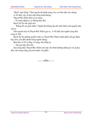 Hieäp Khaùch Haønh           Nguyeân taùc: Kim Dung          Dòch thuaät: Haøn Giang Nhaïn


    “Bòch” moät tieáng ! Thoi quyeàn ñaõ ñaùnh truùng vaøo vai beân höõu cuûa chaøng.
    A Tuù thaáy vaäy ruù leân moät tieáng kinh khuûng.
    Thaïch Phaù Thieân lieàn an uûi naøng:
    - Tuù muoäi ñöøng lo, ta khoâng ñau ñaâu.
    Baïch Töï Taïi töùc giaän noùi:
    - Thaèng loûi con gioûi thieät ! Ngöôi ñaõ khoâng ñau thì neám theâm moät quyeàn nöõa
cuûa ta.
    Thoi quyeàn naøy bò Thaïch Phaù Thieân gaït ra. A Tuù thaáy hai ngöôøi caøng ñaáu
caøng aùc lieät.
    Baïch Töï Taïi phoùng quyeàn cöôùc ra, Thaïch Phaù Thieân möôøi phaàn chæ gaït ñöôïc
baûy taùm, coøn ñeàu ñaùnh truùng ngöôøi chaøng.
    Ban ñaâu A Tuù lo laéng voâ cuøng, lôùn tieáng la:
    - Gia gia nheï ñoøn cho.
    Sau naøng thaáy Thaïch Phaù Thieân neùt maët vaãn bình thöôøng khoâng loä veû gì ñau
ñôùn, neân naøng cuõng yeân taâm ñöôïc vaøi phaàn.



                                 ----------oOo----------




Typed by Quyønh Quyeân                     632                     http://come.to/kimdung
 