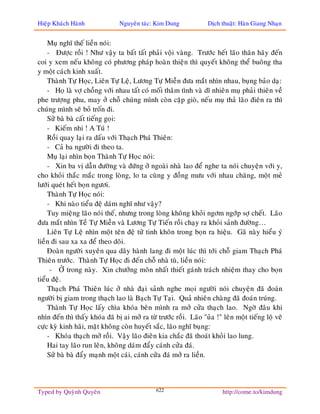 Hieäp Khaùch Haønh              Nguyeân taùc: Kim Dung             Dòch thuaät: Haøn Giang Nhaïn


    Muï nghó theá lieàn noùi:
    - Ñöôïc roài ! Nhö vaäy ta baát taát phaûi voäi vaøng. Tröôùc heát laõo thaân haõy ñeán
coi y xem neáu khoâng coù phöông phaùp hoaøn thieän thì quyeát khoâng theå buoâng tha
y moät caùch kinh xuaát.
    Thaønh Töï Hoïc, Lieân Töï Leä, Löông Töï Mieãn ñöa maét nhìn nhau, buïng baûo daï:
    - Hoï laø vôï choàng vôùi nhau taát coù moái thaâm tình vaø dó nhieân muï phaûi thieân veà
phe tröôïng phu, may ôû choã chuùng mình coøn caëp gioø, neáu muï thaû laõo ñieân ra thì
chuùng mình seõ boû troán ñi.
    Söû baø baø caát tieáng goïi:
    - Kieám nhi ! A Tuù !
    Roài quay laïi ra daáu vôùi Thaïch Phaù Thieân:
    - Caû ba ngöôøi ñi theo ta.
    Muï laïi nhìn boïn Thaønh Töï Hoïc noùi:
    - Xin ba vò daãn ñöôøng vaø ñöùng ôû ngoaøi nhaø lao ñeå nghe ta noùi chuyeän vôùi y,
cho khoûi thaéc maéc trong loøng, lo ta cuøng y ñoàng möu vôùi nhau chaêng, moät meû
löôùi queùt heát boïn ngöôi.
    Thaønh Töï Hoïc noùi:
    - Khi naøo tieåu ñeä daùm nghó nhö vaäy?
    Tuy mieäng laõo noùi theá, nhöng trong loøng khoâng khoûi ngôm ngôùp sôï cheát. Laõo
ñöa maét nhìn Teà Töï Mieãn vaø Löông Töï Tieán roài chaïy ra khoûi saûnh ñöôøng…
    Lieân Töï Leä nhìn moät teân ñeä töû tinh khoân trong boïn ra hieäu. Gaõ naøy hieåu yù
lieàn ñi sau xa xa ñeå theo doõi.
    Ñoaøn ngöôøi xuyeân qua daõy haønh lang ñi moät luùc thì tôùi choã giam Thaïch Phaù
Thieân tröôùc. Thaønh Töï Hoïc ñi ñeán choã nhaø tuø, lieàn noùi:
     - ÔÛ trong naøy. Xin chöôûng moân nhaát thieát gaùnh traùch nhieäm thay cho boïn
tieåu ñeä.
    Thaïch Phaù Thieân luùc ôû nhaø ñaïi saûnh nghe moïi ngöôøi noùi chuyeän ñaõ ñoaùn
ngöôøi bò giam trong thaïch lao laø Baïch Töï Taïi. Quaû nhieân chaøng ñaõ ñoaùn truùng.
    Thaønh Töï Hoïc laáy chìa khoùa beân mình ra môû cöûa thaïch lao. Ngôø ñaâu khi
nhìn ñeán thì thaáy khoùa ñaõ bò ai môû ra töø tröôùc roài. Laõo "uûa !" leân moät tieáng loä veõ
cöïc kyø kinh haõi, maët khoâng coøn huyeát saéc, laõo nghó buïng:
    - Khoùa thaïch môû roài. Vaäy laõo ñieân kia chaéc ñaõ thoaùt khoûi lao lung.
    Hai tay laõo run leân, khoâng daùm ñaåy caùnh cöûa ñaù.
    Söû baø baø ñaåy maïnh moät caùi, caùnh cöûa ñaù môû ra lieàn.




Typed by Quyønh Quyeân                        622                        http://come.to/kimdung
 