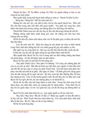 Hieäp Khaùch Haønh              Nguyeân taùc: Kim Dung            Dòch thuaät: Haøn Giang Nhaïn


     Thaønh Töï Hoïc, Teà Töï Mieãn, Löông Töï Tieán, ba ngöôøi chaúng ai baûo ai maø
cuøng luøi laïi maáy böôùc.
     Moïi ngöôøi thaáy trong nhaø thaïch thaát chaúng coù moät ai. Thaønh Töï Hoïc la leân:
     - Hoûng beùt ! Hoûng beùt ! Ñeå laõo troán maát roài !
     Nhöng laõo vöøa noùi vaäy, söïc nhôù ra ñaây coøn laø cöûa ngoaøi thaïch lao. Phaûi môû
laàn cöûa beân trong nöõa môùi ñeán choã giam ngöôøi. Tay phaûi laõo rung leân, caàm
khaâu chìa khoùa keâu loaûng xoaûng, maø khoâng daùm vaøo môû taàng cöûa thöù hai.
     Thaïch Phaù Thieân toan noùi cho laõo hay laø laàn cöûa thöù trong chaøng ñaõ môû roài.
     Nhöng chaøng nghó hieän mình ñang giaû caâm, thì chaúng noùi nöõa hay hôn.
Chaøng lieàn im tieáng.
     Söû baø baø ñoùn laáy chuøm chìa khoùa caém vaøo loã thì phaùt giaùc ra khoùa ñaõ môû roài.
Muï laåm baåm:
     - Laõo ñaõ troán maát roài. Hieän laõo ñang bò naõo beänh maø troán ra khoûi thaønh
Laêng Tieâu, bieát ñaâu chaúng leân loûi vaøo choán giang hoà gaây neân nhieàu vaï lôùn.
     Muï nghæ vaäy laïi caøng theâm lo. Hai tay run laåy baåy ñöa leân ñaåy caùnh cöûa ñaù.
     Caùnh cöûa vöøa heù môû, ñaõ nghe tieáng laõo giaø khaøn khaøn cöôøi hoâ hoá.
     Moïi ngöôøi thaáy Baïch Töï Taïi coøn ôû trong nhaø lao ñeàu töôûng chöøng nhö ñöôïc
caát gaùnh naëng. Ai naáy thôû phaøo moät caùi nheï nhoõm.
     Baïch Töï Taïi cöôøi soä moät hoài roài lôùn tieáng noùi:
     - Naøo phaùi Thieáu Laâm ! Naøo phaùi Voõ Ñöông ! Voõ coâng cuûa nhöõng phaùi ñoù
coøn ra caùi choù gì nöõa? Baét ñaàu töø hoâm nay heát thaûy moïi ngöôøi voõ laâm ñeàu neân
söûa ñoåi ñeå maø hoïc taäp voõ coâng cuûa phaùi Tuyeát Sôn. Coøn baát luaän moân phaùi naøo
khaùc neân thuû tieâu heát ñi laø phaûi. Ñaõ nghe roõ chöa ? ÔÛ döôùi gaàm trôøi, haøng quan
lieân thì ñöùc hoaøng ñeá laø ngoâi chí toân. Keû ñoïc saùch laáy ñöùc Khoång Phu Töû laøm
baäc thaùnh trí toân. Coøn veà ñao kieám quyeàn cöôùc thì moã ñaây töùc Uy Ñöùc tieân sinh
Baïch Töï Taïi ngoâi chí toân, keû naøo khoâng phuïc ta seõ ñaùnh beå soï.
     Söû baø baø laïi ñaåy cöûa môû roäng theâm ra moät chuùt. Trong laøn aùnh saùng lôø môø
thaûm ñaïm, muï nhìn thaáy chaân tay tröôïng phu bò xieàng khoùa. Toaøn thaân laõo bò
daây loøi toùi quaán chaëc vaø troùi vaøo giöõa hai caây coät ñaù thì loøng muï khoâng khoûi se
laïi.
     Baïch Töï Taïi chôït nhìn thaáy baø vôï. Laõo ngaån ngöôøi ra roài laïi cöôøi noùi:
     - Hay laém ! Hay laém ! Muï ñaõ veà ñaáy ö ? Hieän nay ngöôøi voõ laâm ñeàu thôø ta
laø baäc chí toân. Phaùi Tuyeát Sôn bao truøm thieân haï. Caùc moân phaùi khaùc nhaát luaät
ñeàu bò thuû tieâu. Baø baø ! Muï coi ñoù coù hay khoâng ?
     Söû baø baø laïnh luøng ñaùp:


Typed by Quyønh Quyeân                        623                       http://come.to/kimdung
 