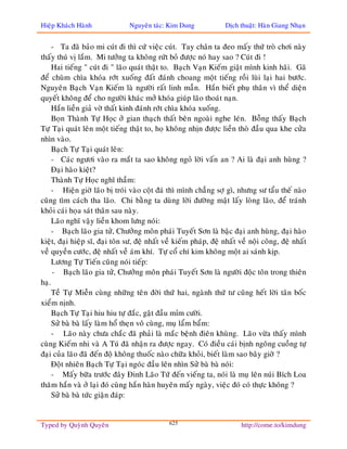 Hieäp Khaùch Haønh              Nguyeân taùc: Kim Dung              Dòch thuaät: Haøn Giang Nhaïn


     - Ta ñaõ baûo mi cuùt ñi thì cöù vieäc cuùt. Tay chaân ta ñeo maáy thöù troø chôi naøy
thaáy thuù vò laém. Mi töôûng ta khoâng röùt boû ñöôïc noù hay sao ? Cuùt ñi !
     Hai tieáng " cuùt ñi " laõo quaùt thaät to. Baïch Vaïn Kieám giaät mình kinh haõi. Gaõ
ñeå chuøm chìa khoùa rôùt xuoáng ñaát ñaùnh choang moät tieáng roài luøi laïi hai böôùc.
Nguyeân Baïch Vaïn Kieám laø ngöôøi raát linh maãn. Haén bieát phuï thaân vì theå dieän
quyeát khoâng ñeå cho ngöôøi khaùc môû khoùa giuùp laõo thoaùt naïn.
     Haén lieàn giaû vôø thaát kinh ñaùnh rôùt chìa khoùa xuoáng.
     Boïn Thaønh Töï Hoïc ôû gian thaïch thaát beân ngoaøi nghe leùn. Boãng thaáy Baïch
Töï Taïi quaùt leân moät tieáng thaät to, hoï khoâng nhòn ñöôïc lieàn thoø ñaàu qua khe cöûa
nhìn vaøo.
     Baïch Töï Taïi quaùt leân:
     - Caùc ngöôi vaøo ra maét ta sao khoâng ngoû lôøi vaán an ? Ai laø ñaïi anh huøng ?
     Ñaïi haøo kieät?
     Thaønh Töï Hoïc nghó thaàm:
     - Hieän giôø laõo bò troùi vaøo coät ñaù thì mình chaúng sôï gì, nhöng sö taåu theá naøo
cuõng tìm caùch tha laõo. Chi baèng ta duøng lôøi ñöôøng maät laáy loøng laõo, ñeå traùnh
khoûi caùi hoïa saùt thaân sau naøy.
     Laõo nghó vaäy lieàn khom löng noùi:
     - Baïch laõo gia töû, Chöôûng moân phaùi Tuyeát Sôn laø baäc ñaïi anh huøng, ñaïi haøo
kieät, ñaïi hieäp só, ñaïi toân sö, ñeä nhaát veà kieám phaùp, ñeä nhaát veà noäi coâng, ñeä nhaát
veà quyeàn cöôùc, ñeä nhaát veà aùm khí. Töï coå chí kim khoâng moät ai saùnh kòp.
     Löông Töï Tieán cuõng noùi tieáp:
     - Baïch laõo gia töû, Chöôûng moân phaùi Tuyeát Sôn laø ngöôøi ñoäc toân trong thieân
haï.
     Teà Töï Mieãn cuøng nhöõng teân ñôøi thöù hai, ngaønh thöù tö cuõng heát lôøi taân boác
xieåm nònh.
     Baïch Töï Taïi hiu hiu töï ñaéc, gaät ñaàu mæm cöôøi.
     Söû baø baø laáy laøm hoå theïn voâ cuøng, muï laåm baåm:
     - Laõo naøy chöa chaéc ñaõ phaûi laø maéc beänh ñieân khuøng. Laõo vöøa thaáy mình
cuøng Kieám nhi vaø A Tuù ñaõ nhaän ra ñöôïc ngay. Coù ñieàu caùi bònh ngoâng cuoàng töï
ñaïi cuûa laõo ñaõ ñeán ñoä khoâng thuoác naøo chöõa khoûi, bieát laøm sao baây giôø ?
     Ñoät nhieân Baïch Töï Taïi ngoùc ñaàu leân nhìn Söû baø baø noùi:
     - Maáy böõa tröôùc ñaây Ñinh Laõo Töù ñeán vieáng ta, noùi laø muï leân nuùi Bích Loa
thaêm haén vaø ôû laïi ñoù cuøng haén haøn huyeân maáy ngaøy, vieäc ñoù coù thöïc khoâng ?
     Söû baø baø töùc giaän ñaùp:


Typed by Quyønh Quyeân                         625                        http://come.to/kimdung
 