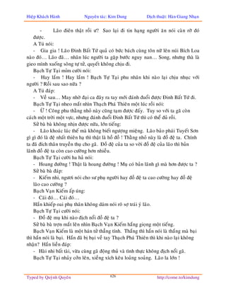 Hieäp Khaùch Haønh              Nguyeân taùc: Kim Dung             Dòch thuaät: Haøn Giang Nhaïn


        -       Laõo ñieân thaät roài ö? Sao laïi ñi tin haïng ngöôøi aên noùi caøn rôõ ñoù
    ñöôïc.
    A Tuù noùi:
    - Gia gia ! Laõo Ñinh Baát Töù quaû coù böùc baùch cuøng toân nöõ leân nuùi Bích Loa
naøo ñoù… Laõo ñaõ… nhaân luùc ngöôøi ta gaëp böôùc nguy nan… Song, nhöng thaø laø
gieo mình xuoáng soâng töï töû, quyeát khoâng chòu ñi.
    Baïch Töï Taïi mæm cöôøi noùi:
    - Hay laém ! Hay laém ! Baïch Töï Taïi phu nhaân khi naøo laïi chòu nhuïc vôùi
ngöôøi ? Roài sau sao nöõa ?
    A Tuù ñaùp:
    - Veà sau… May nhôø ñaïi ca ñaây ra tay môùi ñaùnh ñuoåi ñöôïc Ñinh Baát Töù ñi.
    Baïch Töï Taïi nheo maét nhìn Thaïch Phaù Thieân moät luùc roài noùi:
    - ÖØ ! Coâng phu thaèng nhoû naøy cuõng taïm ñöôïc ñaáy. Tuy so vôùi ta gaõ coøn
caùch moät trôøi moät vöïc, nhöng ñaùnh ñuoåi Ñinh Baát Töù thì coù theå ñuû roài.
    Söû baø baø khoâng nhòn ñöôïc nöõa, lôùn tieáng:
    - Laõo khoaùc laùc theá maø khoâng bieát ngöôïng mieäng. Laõo baûo phaùi Tuyeát Sôn
gì gì ñoù laø ñeä nhaát thieân haï thì thaät laø hoà ñoà ! Thaèng nhoû naøy laø ñoà ñeä ta. Chính
ta ñaõ ñích thaân truyeàn thuï cho gaõ. Ñoà ñeä cuûa ta so vôøi ñoà ñeä cuûa laõo thì baûn
laõnh ñoà ñeä ta coøn cao cöôøng hôn nhieàu.
    Baïch Töï Taïi cöôøi ha haû noùi:
    - Hoang ñöôøng ! Thaät laø hoang ñöôøng ! Muï coù baûn laõnh gì maø hôn ñöôïc ta ?
    Söû baø baø ñaùp:
    - Kieám nhi, ngöôi noùi cho sö phuï ngöôøi hay ñoà ñeä ta cao cöôøng hay ñoà ñeä
    laõo cao cöôøng ?
    Baïch Vaïn Kieám aáp uùng:
    - Caùi ñoù… Caùi ñoù…
    Haén khieáp oai phuï thaân khoâng daùm noùi roõ sôï traùi yù laõo.
    Baïch Töï Taïi cöôøi noùi:
    - Ñoà ñeä muï khi naøo ñòch noåi ñoà ñeä ta ?
    Söû baø baø trôïn maét leân nhìn Baïch Vaïn Kieám haéng gioïng moät tieáng.
    Baïch Vaïn Kieám laø moät haùn töû thaúng tính. Thaéng thì haén noùi laø thaéng maø baïi
thì haén noùi laø baïi. Haén ñaõ bò baïi veà tay Thaïch Phaù Thieân thì khi naøo laïi khoâng
nhaän? Haén lieàn ñaùp:
    - Haøi nhi baát taøi, vöøa cuøng gaõ ñoäng thuû vaø tình thöïc khoâng ñòch noåi gaõ.
    Baïch Töï Taïi nhaûy côûn leân, xieàng xích keâu loaûng xoaûng. Laõo la lôùn !


Typed by Quyønh Quyeân                        626                        http://come.to/kimdung
 