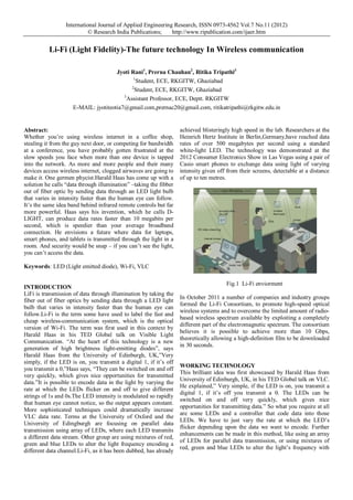 International Journal of Applied Engineering Research, ISSN 0973-4562 Vol.7 No.11 (2012)
© Research India Publications;
http://www.ripublication.com/ijaer.htm

Li-Fi (Light Fidelity)-The future technology In Wireless communication
Jyoti Rani1, Prerna Chauhan2, Ritika Tripathi3
1
Student, ECE, RKGITW, Ghaziabad
2
Student, ECE, RKGITW, Ghaziabad
3
Assistant Professor, ECE, Deptt. RKGITW
E-MAIL: jyotiteotia7@gmail.com,prernac20@gmail.com, ritikatripathi@rkgitw.edu.in

Abstract:
Whether you’re using wireless internet in a coffee shop,
stealing it from the guy next door, or competing for bandwidth
at a conference, you have probably gotten frustrated at the
slow speeds you face when more than one device is tapped
into the network. As more and more people and their many
devices access wireless internet, clogged airwaves are going to
make it. One germen phycist.Harald Haas has come up with a
solution he calls “data through illumination” –taking the fibber
out of fiber optic by sending data through an LED light bulb
that varies in intensity faster than the human eye can follow.
It’s the same idea band behind infrared remote controls but far
more powerful. Haas says his invention, which he calls DLIGHT, can produce data rates faster than 10 megabits per
second, which is speedier than your average broadband
connection. He envisions a future where data for laptops,
smart phones, and tablets is transmitted through the light in a
room. And security would be snap – if you can’t see the light,
you can’t access the data.

achieved blisteringly high speed in the lab. Researchers at the
Heinrich Hertz Institute in Berlin,Germany,have reached data
rates of over 500 megabytes per second using a standard
white-light LED. The technology was demonstrated at the
2012 Consumer Electronics Show in Las Vegas using a pair of
Casio smart phones to exchange data using light of varying
intensity given off from their screens, detectable at a distance
of up to ten metres.

Keywords: LED (Light emitted diode), Wi-Fi, VLC

INTRODUCTION
LiFi is transmission of data through illumination by taking the
fiber out of fiber optics by sending data through a LED light
bulb that varies in intensity faster than the human eye can
follow.Li-Fi is the term some have used to label the fast and
cheap wireless-communication system, which is the optical
version of Wi-Fi. The term was first used in this context by
Harald Haas in his TED Global talk on Visible Light
Communication. “At the heart of this technology is a new
generation of high brightness light-emitting diodes”, says
Harald Haas from the University of Edinburgh, UK,”Very
simply, if the LED is on, you transmit a digital 1, if it’s off
you transmit a 0,”Haas says, “They can be switched on and off
very quickly, which gives nice opportunities for transmitted
data.”It is possible to encode data in the light by varying the
rate at which the LEDs flicker on and off to give different
strings of 1s and 0s.The LED intensity is modulated so rapidly
that human eye cannot notice, so the output appears constant.
More sophisticated techniques could dramatically increase
VLC data rate. Terms at the University of Oxford and the
University of Edingburgh are focusing on parallel data
transmission using array of LEDs, where each LED transmits
a different data stream. Other group are using mixtures of red,
green and blue LEDs to alter the light frequency encoding a
different data channel.Li-Fi, as it has been dubbed, has already

Fig.1 Li-Fi enviorment
In October 2011 a number of companies and industry groups
formed the Li-Fi Consortium, to promote high-speed optical
wireless systems and to overcome the limited amount of radiobased wireless spectrum available by exploiting a completely
different part of the electromagnetic spectrum. The consortium
believes it is possible to achieve more than 10 Gbps,
theoretically allowing a high-definition film to be downloaded
in 30 seconds.

WORKING TECHNOLOGY
This brilliant idea was first showcased by Harald Haas from
University of Edinburgh, UK, in his TED Global talk on VLC.
He explained,” Very simple, if the LED is on, you transmit a
digital 1, if it’s off you transmit a 0. The LEDs can be
switched on and off very quickly, which gives nice
opportunities for transmitting data.” So what you require at all
are some LEDs and a controller that code data into those
LEDs. We have to just vary the rate at which the LED’s
flicker depending upon the data we want to encode. Further
enhancements can be made in this method, like using an array
of LEDs for parallel data transmission, or using mixtures of
red, green and blue LEDs to alter the light’s frequency with

 