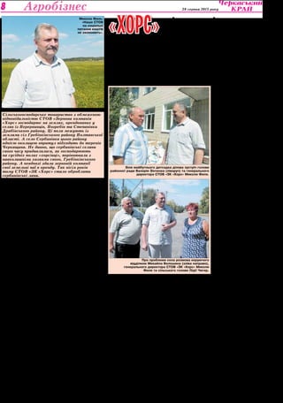 Культура 28 серпня 2013 року 8 Агробізнес 
У селі проблем 
завжди вистачає 
І Сербинівка з цього пра- 
вила — не виняток. 
— Наша сільська рада 
об’єднує три села — Серби- 
нівку, Грушківку та Саївку. В 
Сербинівці дві сотні дворів, 
у Грушківці — сотня, у Саївці 
— шість десятків, — розпові- 
дає сербинівський сільський 
голова Лідія Микитівна Чи- 
гир. — Всього жителів сіл — 
700 осіб. Є лікарська амбула- 
торія, загальноосвітня школа 
І-ІІІ ступенів, ФАП, сільський 
будинок культури, бібліоте- 
ка, кілька торговельних закла- 
дів. Звичайно, в жителів на- 
ших сіл є тяжіння до Полтави 
як до обласного цент­ру, 
од- 
нак у частини людей є інтере- 
си й у Черкасах. Бо до Полта- 
ви від нас — 200 кілометрів, а 
до Черкас вдвічі ближче. В на- 
шому селі, як і в інших насе- 
лених пунктах, злободенним 
питанням було й залишаєть- 
ся утримання на належному 
рівні об’єктів соціальної сфе- 
ри. Мені хотілося й хочеть- 
ся, щоб наші люди мали нор- 
мальні умови проживання на 
рідній землі, щоб про малу 
батьківщину наша молодь го- 
ворила з гордістю й пишалася 
рідним краєм. А в селянсько- 
му житті, сільському побуті є 
багато проблем, які зводять 
нанівець всі позитивні сторо- 
ни сільського буття. Найбо- 
лючішою з них було опалення 
житла. Погодьтеся, що далеко 
не кожному жителю села по 
кишені щороку привезти для 
опалення чотири тонни вугіл- 
ля (а це — 8 тисяч гривень), 
бо ще ж і дров до вугілля тре- 
ба. Та й дрова ті необхідно 
попиляти-порубати. Тому про 
природний газ у своїх оселях 
мої односельчани мріяли дав- 
но і заздрили тим селам, куди 
прийшло це благо цивілізації. 
Довгий і тернистий 
шлях до газу 
— Початок газифікації у 
Микола Филь: 
«Наше СТОВ 
на соціальні 
питання коштів 
не економить». 
Сербинівці не був таким як в 
інших селах, бо розвивався 
не за традиційною, усталеною 
схемою, — говорить Лідія Чи- 
гир. — В інших селах спочат- 
ку створюються кооперативи 
з будівництва газогону, зби- 
раються кошти, замовляється 
проектно-кошторисна доку- 
ментація, шукається підряд- 
ник. А в нас іще кооперативу 
не було, а проектно-кошто- 
рисна документація вже була 
готова. Бо коли виникла в жи- 
телів села думка газифікува- 
ти свої оселі, вирішили ми 
звернутися за допомогою до 
нашого основного орендаря 
земель — «Зернової компанії 
«Хорс». Її керівництво уваж- 
но вислухало наше прохання і 
погодилося допомогти зруши- 
ти з місця конкретне питання: 
виконати геодезію та виго- 
товити проектно-кошторисну 
документацію. На це «Хорс» 
виділив 30 тисяч гривень — 
якраз стільки коштували тоді 
ці роботи. Так ми мали невдо- 
взі проект, за який через кіль- 
ка років вже треба було б за- 
платити в чотири рази більше. 
Газобудівельний кооператив у 
селі створили значно пізніше, 
коли селяни, так би мовити, 
«дозріли» до активної роботи. 
— Сербинівка — одне з ве- 
ликих сіл району, і в ній такі 
ж проблеми, як і в інших, — 
говорить голова Гребінків- 
ської районної ради Вале- 
рій Миколайович Зінченко. 
— Донедавна найболючішим 
для Сербинівської територі- 
альної громади було питан- 
ня газифікації. За останній 
час, вже за мого головуван- 
ня, вдалося газифікувати на- 
селені пункти Мар’янівської, 
Кулажинської, Короваївської 
та два села Ульянівської сіль- 
рад і нарешті Сербинівської. А 
те, що в Сербинівці ще задов- 
го до створення кооперати- 
ву була виготовлена проект­на 
документація, я б назвав 
сербинівським феноменом. І 
коли газ дійшов до сусідньої 
Мар’янівки, з’явилася чіт- 
ка перспектива для його по- 
яви в Сербинівці, куди треба 
було прокласти 8,2 кілометра 
підвідного газопроводу. А раз 
документація була на руках, то 
«Хорс» 
соціальну сферу і селян 
У цьому переконалися й жителі сіл 
Сербинівської сільради у Гребінківському 
районі на Полтавщині 
в 2010 році з 32 об’єктів гази- 
фікації на Полтавщині Серби- 
нівка виявилася по готовності 
до роботи на першому місці. 
Нам із сільським головою Лі- 
дією Чигир довелося не один 
раз бувати і в першого за- 
ступника голови облдержад- 
міністрації Віктора Животен- 
ка, і в начальника управління 
капітального будівництва ОДА 
Сергія Шульги, звертатися за 
допомогою і в Черкаси, до 
Миколи Филя, гендиректо- 
ра СТОВ «ЗК «Хорс». Спаси- 
бі всім, що допомогли, що все 
зробили, аби в січні 2013 року 
газ з’явився в Сербинівських 
оселях. Допомогу «Хорсу» со- 
ціальній сфері Сербинівки ви- 
соко оцінив голова Полтав- 
ської облдержадміністрації 
Олександр Удовіченко, коли 
був у селі в день пуску газо- 
проводу. 
Це Филю 
спасибі за все 
— Коли дійшла черга до 
реального будівництва під- 
відного газопроводу від 
Мар’янівки до Сербинівки, ми 
знову звернулися за допомо- 
ділом підтримує 
гою до «Хорсу», — розповідає 
Лідія Чигир. — І зернова ком- 
панія виділила 50 тисяч гри- 
вень на підвідний газопровід. 
— Газ для села — це ве- 
лике діло, його треба було в 
наші села ще в 50-60-ті роки 
минулого століття провести, а 
не цілину піднімать та БАМи 
будувати, — говорить керу- 
ючий Сербинівським відділ- 
ком СТОВ «ЗК «Хорс» Михай- 
ло Григорович Волошин. — Я 
в 1966 році збирав цілинний 
урожай і сам бачив, які ша- 
лені гроші держава вгатила в 
освоєння сухих степів замість 
того, щоб підняти українські 
села, зміцнити колгоспи в тій 
же Центральній Росії. А в Ка- 
захстані сіяли 3-4 центнери 
насіння, а збирали 6-7 цент- 
нерів, за 12 центнерів вже ор- 
дени давали. Добре, що газ 
з’явився в наших оселях, лю- 
дям це велика і полегкість, і 
радість. Скажу правду: багато 
було скептиків, які теревени- 
ли, що нас обмануть, ніякого 
газу не буде. А тепер скеп- 
тики самі вступають у коопе- 
ратив, бо в сусіда є газ, а в 
Хоми невіруючого — нема. А 
воно навздогінці завжди важ- 
че бігти, ніж разом із усіма 
йти. 
— Усім дяка, хто допоміг 
нам бути з газом, а найбіль- 
ша подяка керівнику «Хорсу» 
—Миколі Петровичу Филю, 
який близько до душі взяв 
наші клопоти й проблеми і ді- 
лом допоміг селу, — говорить 
пенсіонерка Ганна Омелянів- 
на Придибайло, якій 75 років. 
— Якби не «Хорс», були б ми 
ще довго без газу, бо ціни на 
всі роботи й матеріали рос- 
туть, і ми б довго ще по копій- 
чині складалися. 
Додамо до слів Ганни 
Омелянівни, в хаті якої в числі 
перших загорівся природний 
газ, що бажаючих мати його 
в Сербинівці все більшає. Вже 
після пуску газогону в селі до 
нього приєдналося ще 20 до- 
могосподарств, а на черзі ще 
десь стільки ж. Зараз все ро- 
блять для появи газу в сво- 
їх хатах односельчани Ганни 
Придибайло — Анатолій По- 
горілий, Сергій Гончаренко, 
Олександр Малига. Між ін- 
шим, свого часу всім членам 
кооперативу «Хорс» виділив 
майже по тисячі гривень ці- 
льової допомоги на будівни- 
цтво газогону. 
А тепер черга 
дитсадка 
Свого часу дитсадок у Сер- 
бинівці мали збудувати вели- 
кий і просторий, так би мовити 
— із запасом — аж на 80 дітей. 
Та повіяли вітри реформуван- 
ня, за будівлю забули і канула 
вона в небуття. 
— Цього року вирішили в 
Сербинівці виконати капіталь- 
ний ремонт кількох шкільних 
кімнат, зробивши в них неве- 
ликий, але сучасний дитсадок 
на два десятки діток, — го- 
ворить голова районної ради 
Валерій Зінченко. — Бюджет- 
не фінансування — 102 тися- 
чі гривень, а 80 тисяч виділив 
«Хорс». Зараз, як бачите, бу- 
дівельники завершують оздо- 
блювальні роботи. В дитсадку 
буде ігрова кімната, спальня, 
їдальня, санвузол, окремий 
вхід. Тобто це буде не корот- 
котермінове перебування ді- 
ток, а й відпочинок. Я вдячний 
керівництву «Хорсу» й особис- 
то Миколі Петровичу Филю за 
розуміння ситуації, за допо- 
могу громаді, за співпережи- 
вання за долю села. Бо гово- 
рити про існування соціальної 
інфраструктури села без учас- 
ті підприємств — це утопія. 
Господарствам треба розумі- 
ти життя громади, долучатися 
до конкретних справ, проектів. 
На фоні Гребінківського райо- 
ну Сербинівка в цьому плані — 
в числі кращих. 
Додам до слів очільника 
Гребінківської районної влади 
лише дві цифри: на соціаль- 
ні питання по Гребінківському 
району СТОВ «ЗК «Хорс» то- 
рік витратило понад 137 тисяч 
гривень, а нинішнього року — 
вже 91,5 тисячі. Ці цифри свід- 
чать самі за себе. 
Василь Марченко, 
фото автора, 
Гребінківський район, 
Полтавська область 
Сільськогосподарське товариство з обмеженою 
відповідальністю СТОВ «Зернова компанія 
«Хорс» господарює на землях, орендованих у 
селян із Перервинців, Погребів та Степанівки 
Драбівського району. Ці поля межують із 
землями сіл Гребінківського району Полтавської 
області. А село Сербинівка цього району 
однією околицею впритул підходить до теренів 
Черкащини. Не дивно, що сербинівські селяни 
свого часу придивлялися, як господарюють 
на сусідніх полях «хорсівці», порівнювали з 
навколишніми хазяями свого, Гребінківського 
району. А невдовзі здали зерновій компанії 
свої земельні паї в оренду. Так вісім років 
тому СТОВ «ЗК «Хорс» стало обробляти 
сербинівські лани. 
Біля майбутнього дитсадка ділова зустріч голови 
районної ради Валерія Зінченка (ліворуч) та генерального 
директора СТОВ «ЗК «Хорс» Миколи Филя. 
Про проблеми села розмова керуючого 
відділком Михайла Волошина (зліва направо), 
генерального директора СТОВ «ЗК «Хорс» Миколи 
Филя та сільського голови Лідії Чигир. 
 