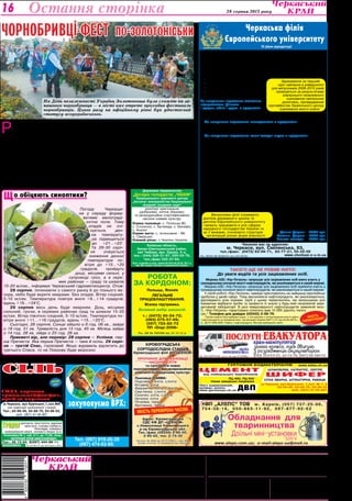 Культура 28 серпня 2013 року 16 
Остання сторінка 
ЧОР НОБРИ ВЦІ-фест по-золотоніськи 
Розпочалося святкування вранці парадом 
вишиванок на Трояндовій алеї. Звідси ба- 
гатолюдна колона у вишиванках пройшла 
до парку імені Шевченка. Попереду колони — 
величезний, діаметром 2,5 метра, вінок із живих 
квітів. Його впродовж трьох днів плели 12 май- 
стринь. Цей вінок відразу ж потрапив до Книги 
рекордів України. Колона у вишиванках пройшла 
повз два щойно відкриті фонтани-близнюки. 
У парку імені Шевченка до пам’ятника Кобза- 
реві поклали вінок і квіти. В парку розташува- 
лись численні виставки різноманітних компози- 
цій із міських навчальних і виховних закладів, 
з підприємств, окремих майстрів і підприєм- 
ців. Грав духовий оркестр. Очі розбігалися від 
Сiль 
навалом, в мішках, 
фасована, йодована, 
в брикетах 
«Екстра» в мішках і пачках 
м.Черкаси, вул.Крупської,1,скл.№6 
(на території залізничної станції) 
Тел.: 63-89-46, 63-88-70, 63-96-52, 
моб. (067) 47-40-807 
УРОЛОГ уретрити, простатити, аденома 
простати, статева слабкість, 
безпліддя, хламідіоз, 
захворювання нирок, сечового міхура та ін. 
Поліклініка № 1, каб. 511, до 17.00, лікар 
— Чепурний Юрій Миколайович. 
Тел.: 45-13-04, 8(097) 444-88-11. 
Засновники: 
Черкаська обласна рада, 
трудовий колектив 
редакції газети 
"Черкаський край" 
багатогранного різноманіття, захоплювало дух 
від творчих ідей. 
А на літній естраді в парку художні колекти- 
ви й окремі виконавці дарували присутнім кон- 
церт. 
— Два попередні фестивалі чорнобривців 
ми відзначали в рамках дня міста 23 верес- 
ня, — сказав міський голова Золотоноші Віта- 
лій Войцехівський, — а нинішній — на День не- 
залежності, поки ще не обцвілися чорнобривці. 
Готувалися заздалегідь, але на таку масовість 
навіть не сподівалися. Завдяки їй фестиваль 
чорнобривців і по духу, і за формою справді 
став всеукраїнським. 
Державне підприємство 
„Дослідне господарство „Чабани“ 
Національного наукового центру 
„Інститут землеробства Національної 
академії аграрних наук“ 
реалізує оригінальне 
(добазове), елітне (базове), 
та репродукційне (сертифіковане) 
насіння озимих культур: 
Озима пшениця: с. Поліська 90; 
с. Столична; с. Артеміда; с. Бенефіс; 
с. Аналог 
Озиме жито: с. Інтенсивне - 99; 
о. Сіверське 
Озимий ріпак: с.Чемпіон України 
Київська область, 
Києво-Святошинський район, 
смт Чабани, вул. Кірова, 5-а, 
тел.: (044) 526-31-87, 526-03-78, 
тел./факс 522-47-84. 
Пасп. на виробн.та реал. насіння № 5810 від 26.04. 2011 р. 
вид. Мін. аграрн. політики та продовольства України. 
Робота 
за кордоном: 
Польща, Японія 
Легальне 
працевлаштування. 
Візова підтримка. 
Великий вибір вакансій. 
т.: (0472) 50-54-72; 
(093) 075-57-69; 
(097) 723-83-73 
ПП «Олді-2008» 
Ліц. АВ № 585299 від 10.12.12 р. 
Якість перевірена часом. 
Адреса редакції:18000, м. Черкаси, вул. Хрещатик, 251. 
www.kray.ck.ua, kray.ck@i.ua 
Телефони: ПРИЙМАЛЬНЯ РЕДАКЦІЇ — 37-31-52 (тел./факс), 
БУХГАЛТЕРІЯ — 37-14-15, 
РЕКЛАМНА СЛУЖБА — 37-92-94. 
Черкаська філія 
Європейського університету 
IV рівня акредитації 
оголошує прийом студентів 
на 2013-2014 навчальний рік 
Ви зможете отримати дипломи бакалавра 
і спеціаліста на денній та заочній формах 
навчання за напрямами підготовки: 
ГУРТОВНЯ БУДМАТЕРІАЛІВ 
ШЛАКОБЛОК, САТЕНГІПС, ІЗОГІПС 
РУКОПИСИ ТА ФОТОЗНІМКИ НЕ РЕЦЕНЗУЮТЬСЯ 
І НЕ ПОВЕРТАЮТЬСЯ. ТОЧКА ЗОРУ АВТОРІВ НЕ ЗАВЖДИ ЗБІГАЄТЬСЯ З ТОЧКОЮ 
ЗОРУ РЕДАКЦІЇ. ЛИСТУВАННЯ З ЧИТАЧАМИ ЛИШЕ НА СТОРІНКАХ ГАЗЕТИ. 
z ПУБЛІКУЄТЬСЯ НА КОМЕРЦІЙНИХ ЗАСАДАХ. 
* МАТЕРІАЛИ ПОЛІТИЧНОЇ АГІТАЦІЇ. ПІД РУБРИКОЮ «ПОЗИЦІЯ» 
ДРУКУЮТЬСЯ МАТЕРІАЛИ РІЗНИХ ПОЛІТИЧНИХ СИЛ. 
Реєстраційне свідоцтво серія ЧС №180, 
видане 25 вересня 1997 року. 
Газета виходить з лютого 1954 року (до 
1991 року під назвою «Черкаська правда»). 
Газета нагороджена орденом 
"Знак Пошани" та Почесною грамотою 
обласної державної адміністрації та 
обласної ради 
Набір та верстка комп’ютерного центру 
редакції газети «Черкаський край» 
ФОП Журило С.Д. 
18002, м.Черкаси, вул.Хрещатик, 251. 
Тел. 45-02-71. Обсяг — три умовн. друк. арк. 
Друк офсетний. Тир. 17420. 
Індекси 61071, 41263, 41264. 
Зам. №332/13. 
В.о. головного редактора — 
Т.С.КАЛИНОВСЬКА. 
Редколегія: Н.В.ВІргуш, Р.В.КИРЕЙ, 
С.В.КОВРИГА, В.М.ЛЕБЕДИНСЬКА. 
Що обіцяють синоптики? 
Погоду Черкащи- 
ни у середу форму- 
ватиме малограді- 
єнтне поле. Тому 
опадів не очі- 
кується, ден- 
на температу- 
ра підвищиться 
до +21…+23°. 
Та 29-30 серп- 
ня очікується 
зниження денної 
температури по- 
вітря до +15…+20 
градусів, пройдуть 
дощі, місцями сильні, у 
супроводі гроз, а в окре- 
мих районах — граду та шквалів 
15-20 м/сек., інформує Черкаський гідрометеоцентр. Отож: 
28 серпня, починаючи з самого ранку й до пізнього ве- 
чора, небо буде вкрите хмарами. Без опадів. Вітер східний, 
5-10 м/сек. Температура повітря вночі +9...+14 градусів, 
вдень +19…+24°С. 
29 серпня весь день буде хмарним. Дощ, місцями 
сильний, грози, в окремих районах град та шквали 15-20 
м/сек. Вітер північно-східний, 5-10 м/сек. Температура по- 
вітря вночі +11...+16 градусів, вдень +15…+20°С. 
Сьогодні, 28 серпня, Сонце зійшло о 6 год. 06 хв., зайде 
о 19 год. 51 хв. Тривалість дня 13 год. 45 хв. Місяць зайде 
о 14 год. 28 хв, зійде о 23 год. 26 хв. 
Прикметі вір, але перевір: 28 серпня — Успіння, пер- 
ша Пречиста. Яка перша Пречиста — така й осінь. 29 серп- 
ня — третій Спас, горіховий. Якщо журавель відлетить до 
третього Спаса, то на Покрову буде морозно. 
. економіка підприємства; 
. фінанси і кредит; 
. облік і аудит; 
. менеджмент; 
. комп’ютерні науки. 
За напрямами підготовки економіка 
підприємства, фінанси 
і кредит, облік і аудит з предметів: 
- українська мова та література, 
- математика (профільний), 
- історія України або географія (за вибором). 
За напрямом підготовки менеджмент з предметів: 
українська мова та література, 
математика (профільний), 
географія або іноземна мова (за вибором). 
За напрямом підготовки комп’ютерні науки з предметів: 
українська мова та література, 
математика (профільний), 
фізика або іноземна мова (за вибором). 
Абітурєнти, які здобули повну загальну середню 
освіту до 2008 року,зараховуються на 1 курс заочного 
відділення за результатами вступних випробувань. 
В університеті працює Бізнес-коледж, який проводить набір абітурієн- 
тів з базовою загальною середньою освітою (після 9-ого класу на І курс) 
та з повною загальною середньою освітою (після 11-ого класу на ІІ курс) 
на спеціальність «Економіка підприємства», «Обслуговування про- 
грамних систем і комплексів». 
Зарахування на І курс Бізнес-коледжу (після 9-ого класу) відбувається 
за результатами вступних випробувань з української мови (диктант) та 
з математики (тестування), які проводяться в університеті. Зарахуван- 
ня на ІІ курс Бізнес-коледжу (після 11-ого класу) відбувається за резуль- 
татами зовнішнього незалежного оцінювання навчальних досягнень, під- 
тверджених сертифікатом Українського центру оцінювання якості освіти з 
предметів: 1) українська мова та література, 2) світова література, 
або математика. 
Після закінчення Бізнес-коледжу випускники отримують диплом 
молодшого спеціаліста, 
а бажаючі продовжити 
навчання зараховуються 
на III курс університету. 
Вартість навчання за рік: 
Денна форма – 7000 грн. 
Заочна форма – 5000 грн. 
Бізнес-коледж – 5000 грн. 
Чекаємо вас за адресою: 
м. Черкаси, вул. Смілянська, 83, 
тел./факс: (0472) 63-09-71, 63-77-21, 55-22-05 
www.cherkasi.e-u.in.ua 
Ліц. МОНУ АВ №506191 від 4.02.2010р. 
Зарахування на перший 
курс навчання в університеті 
для випускників 2008-2013 років 
проводиться за результатами 
зовнішнього незалежного 
оцінювання навчальних 
досягнень, підтверджених 
сертифікатом Українського центру 
оцінювання якості освіти. 
Випускники філії отримують 
диплом державного зразка та 
диплом Європейського університету 
і можуть працювати в усіх сферах 
народного господарства України та 
за її межами, очолювати структури 
організацій різних форм власності. 
Такого ще не робив ніхто! 
До уваги водіїв та усіх зацікавлених осіб. 
Мережа АЗС «Укр-Петроль» запрошує усіх зацікавлених осіб взяти участь у 
громадському контролі якості нафтопродуктів, які реалізовуються в нашій мережі. 
Мережа АЗС «Укр-Петроль» запрошує усіх зацікавлених осіб прийняти участь у 
громадському контролі якості нафтопродуктів, які реалізовуються в нашій мережі. 
У своїй роботі «Укр-Петроль» завжди орієнтувалось на найкращі європейські 
здобутки у даній сфері. Тому високоякісні нафтопродукти, які реалізовуються, 
відповідають усім нормам. Щоб у цьому переконатись, ми запрошуємо усіх 
бажаючих відібрати проби та провести їх аналіз у будь-якій незалежній акре- 
дитованій лабораторії. В разі невідповідності нафтопродуктів заявленій якос- 
ті, «Укр-Петроль» гарантовано сплатить вам 10 000 (десять тисяч) 
грн.*.Телефон для довідок (03342) 2-08-76. 
*Проби повинні бути відібрані згідно з «Інструкцією з контролювання якості нафти 
і нафтопродуктів на підприємствах і організаціях України №271/121 від 04.06.2007р.» 
та ДСТУ 4488:2005 «Нафта і нафтопродукти. Методи відбирання проб». 
Якість 
гарантуємо! 
ПЦ-400, ПЦ-500 
тільки заводське пакування 
www.bilda.ck.ua 
ЦЕМЕНТ 
ШИФЕР 
СІТКА ЗВАРНА, ШТУКАТУРНА, РАБИЦЯ 
Лист оцинкований, 
крейда, вапно, 
www.gurtovnya.ck.ua 
м.Черкаси, вул.Крупської, 1,скл. № 1, 2 
63-89-46, 63-88-70, 63-96-52 
моб. (067) 47-40-807 
від найкращих виробників 
ДВП 
Кіровоградська 
сортодослідна станція 
Кіровоградської філії ДП «ЦСЕНСМ» 
пропонує для реалізації 
насіння еліти 
та супереліти нових 
перспективних, високоврожайних 
сільськогосподарських культур: 
Пшениця ОЗИМА: 
Подолянка, еліта, с/еліта 
Богдана, еліта 
Фаворитка, еліта, с/еліта 
Смуглянка. с/еліта 
Сонечко, еліта, с/еліта 
Наталка, еліта 
Почаївка, перша 
Хуртовина, перша 
Адрес: Кіровоградська 
СДС КФ ДП «ЦСЕНСМ» 
с.Новоселиця Ульяновського 
р-ну Кіровоградської обл. 
Тел./факс (05259) 2-95-00, 
2-95-02, тел. 2-73-32 
Паспорт № 4944 від 20.03.2009 р., вид. Мін. 
аграрн.політики та продовольства України 
Ліц. № 24813-ГР, вид. МОЗ України, 2003 р. 
Анонімно 
низька 
ціна 
Сода харчова 
трикальцiйфосфат, 
крейда кормова закуповуємо ВРХ: 
Дорослу ВРХ (всіх категорій) 
та коней 
Молодняк (від 50кг живої ваги) 
продаємо тільки підприємствам: 
Телиці, нетелі, корови. 
Тел. (067) 919-20-39 
(067) 474-02-60. 
Валентина Гавришкевич 
Фото Лариси СОКОЛОВСЬКОЇ 
На День незалежності України Золотоноша була схожою на за- 
пашного чорнобривця — в місті вже втретє проходив фестиваль 
чорнобривців. Цього разу на офіційному рівні був удостоєний 
статусу всеукраїнського. 
Фото автора 
