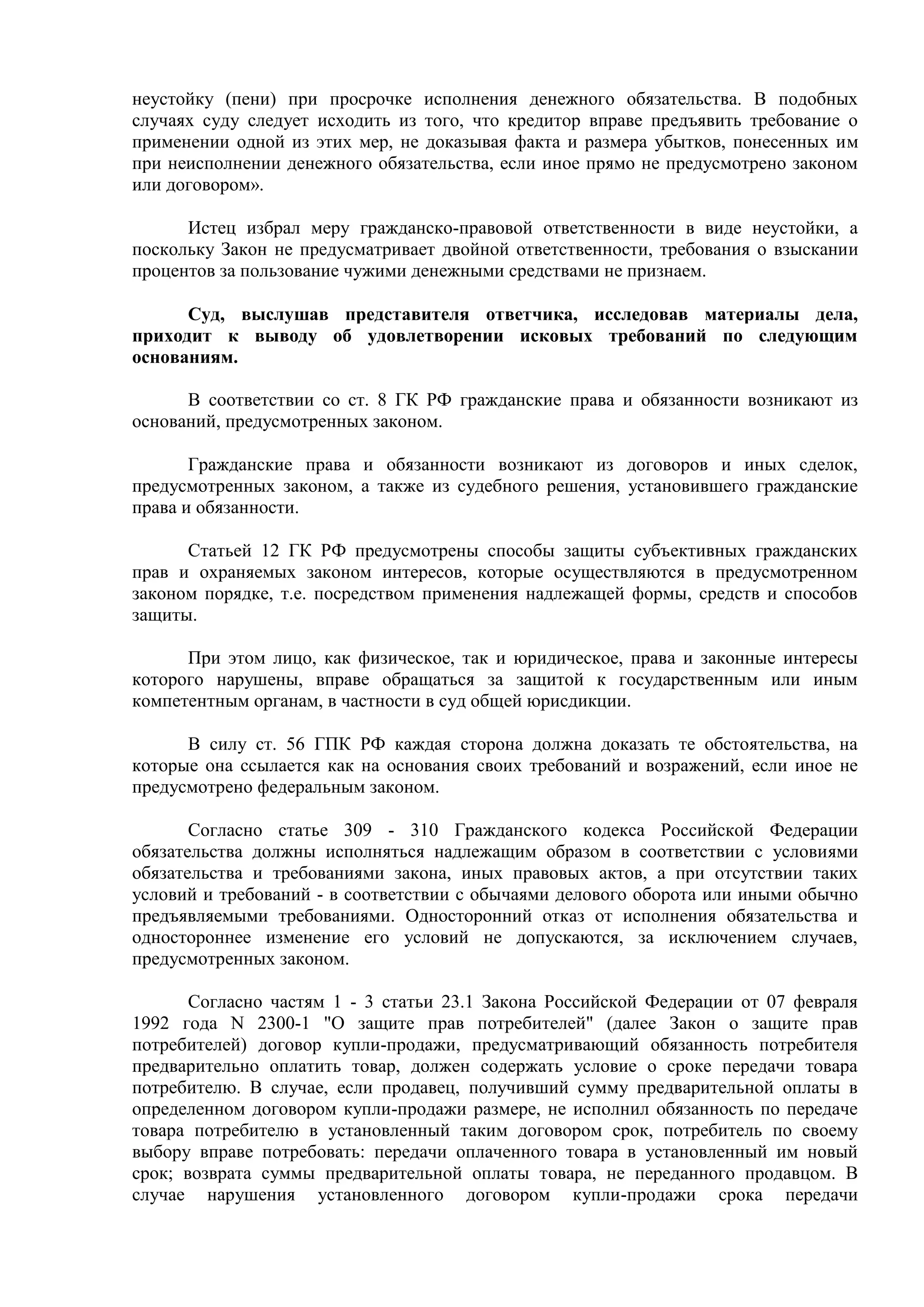 неустойку (пени) при просрочке исполнения денежного обязательства. В подобных 
случаях суду следует исходить из того, что кредитор вправе предъявить требование о 
применении одной из этих мер, не доказывая факта и размера убытков, понесенных им 
при неисполнении денежного обязательства, если иное прямо не предусмотрено законом 
или договором». 
Истец избрал меру гражданско-правовой ответственности в виде неустойки, а 
поскольку Закон не предусматривает двойной ответственности, требования о взыскании 
процентов за пользование чужими денежными средствами не признаем. 
Суд, выслушав представителя ответчика, исследовав материалы дела, 
приходит к выводу об удовлетворении исковых требований по следующим 
основаниям. 
В соответствии со ст. 8 ГК РФ гражданские права и обязанности возникают из 
оснований, предусмотренных законом. 
Гражданские права и обязанности возникают из договоров и иных сделок, 
предусмотренных законом, а также из судебного решения, установившего гражданские 
права и обязанности. 
Статьей 12 ГК РФ предусмотрены способы защиты субъективных гражданских 
прав и охраняемых законом интересов, которые осуществляются в предусмотренном 
законом порядке, т.е. посредством применения надлежащей формы, средств и способов 
защиты. 
При этом лицо, как физическое, так и юридическое, права и законные интересы 
которого нарушены, вправе обращаться за защитой к государственным или иным 
компетентным органам, в частности в суд общей юрисдикции. 
В силу ст. 56 ГПК РФ каждая сторона должна доказать те обстоятельства, на 
которые она ссылается как на основания своих требований и возражений, если иное не 
предусмотрено федеральным законом. 
Согласно статье 309 - 310 Гражданского кодекса Российской Федерации 
обязательства должны исполняться надлежащим образом в соответствии с условиями 
обязательства и требованиями закона, иных правовых актов, а при отсутствии таких 
условий и требований - в соответствии с обычаями делового оборота или иными обычно 
предъявляемыми требованиями. Односторонний отказ от исполнения обязательства и 
одностороннее изменение его условий не допускаются, за исключением случаев, 
предусмотренных законом. 
Согласно частям 1 - 3 статьи 23.1 Закона Российской Федерации от 07 февраля 
1992 года N 2300-1 "О защите прав потребителей" (далее Закон о защите прав 
потребителей) договор купли-продажи, предусматривающий обязанность потребителя 
предварительно оплатить товар, должен содержать условие о сроке передачи товара 
потребителю. В случае, если продавец, получивший сумму предварительной оплаты в 
определенном договором купли-продажи размере, не исполнил обязанность по передаче 
товара потребителю в установленный таким договором срок, потребитель по своему 
выбору вправе потребовать: передачи оплаченного товара в установленный им новый 
срок; возврата суммы предварительной оплаты товара, не переданного продавцом. В 
случае нарушения установленного договором купли-продажи срока передачи 
 