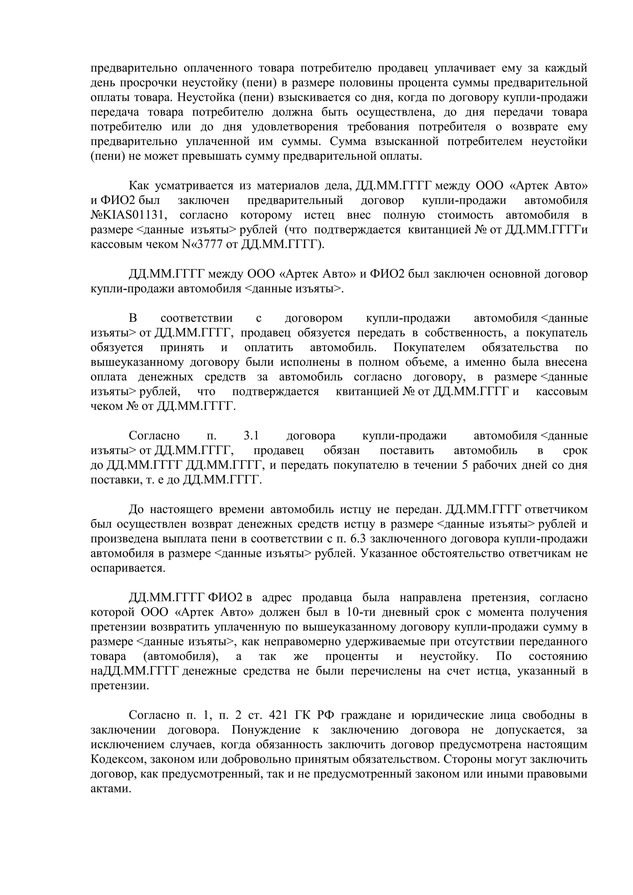 предварительно оплаченного товара потребителю продавец уплачивает ему за каждый 
день просрочки неустойку (пени) в размере половины процента суммы предварительной 
оплаты товара. Неустойка (пени) взыскивается со дня, когда по договору купли-продажи 
передача товара потребителю должна быть осуществлена, до дня передачи товара 
потребителю или до дня удовлетворения требования потребителя о возврате ему 
предварительно уплаченной им суммы. Сумма взысканной потребителем неустойки 
(пени) не может превышать сумму предварительной оплаты. 
Как усматривается из материалов дела, ДД.ММ.ГГГГ между ООО «Артек Авто» 
и ФИО2 был заключен предварительный договор купли-продажи автомобиля 
№KIAS01131, согласно которому истец внес полную стоимость автомобиля в 
размере <данные изъяты> рублей (что подтверждается квитанцией № от ДД.ММ.ГГГГи 
кассовым чеком N«3777 от ДД.ММ.ГГГГ). 
ДД.ММ.ГГГГ между ООО «Артек Авто» и ФИО2 был заключен основной договор 
купли-продажи автомобиля <данные изъяты>. 
В соответствии с договором купли-продажи автомобиля <данные 
изъяты> от ДД.ММ.ГГГГ, продавец обязуется передать в собственность, а покупатель 
обязуется принять и оплатить автомобиль. Покупателем обязательства по 
вышеуказанному договору были исполнены в полном объеме, а именно была внесена 
оплата денежных средств за автомобиль согласно договору, в размере <данные 
изъяты> рублей, что подтверждается квитанцией № от ДД.ММ.ГГГГ и кассовым 
чеком № от ДД.ММ.ГГГГ. 
Согласно п. 3.1 договора купли-продажи автомобиля <данные 
изъяты> от ДД.ММ.ГГГГ, продавец обязан поставить автомобиль в срок 
до ДД.ММ.ГГГГ ДД.ММ.ГГГГ, и передать покупателю в течении 5 рабочих дней со дня 
поставки, т. е до ДД.ММ.ГГГГ. 
До настоящего времени автомобиль истцу не передан. ДД.ММ.ГГГГ ответчиком 
был осуществлен возврат денежных средств истцу в размере <данные изъяты> рублей и 
произведена выплата пени в соответствии с п. 6.3 заключенного договора купли-продажи 
автомобиля в размере <данные изъяты> рублей. Указанное обстоятельство ответчикам не 
оспаривается. 
ДД.ММ.ГГГГ ФИО2 в адрес продавца была направлена претензия, согласно 
которой ООО «Артек Авто» должен был в 10-ти дневный срок с момента получения 
претензии возвратить уплаченную по вышеуказанному договору купли-продажи сумму в 
размере <данные изъяты>, как неправомерно удерживаемые при отсутствии переданного 
товара (автомобиля), а так же проценты и неустойку. По состоянию 
наДД.ММ.ГГГГ денежные средства не были перечислены на счет истца, указанный в 
претензии. 
Согласно п. 1, п. 2 ст. 421 ГК РФ граждане и юридические лица свободны в 
заключении договора. Понуждение к заключению договора не допускается, за 
исключением случаев, когда обязанность заключить договор предусмотрена настоящим 
Кодексом, законом или добровольно принятым обязательством. Стороны могут заключить 
договор, как предусмотренный, так и не предусмотренный законом или иными правовыми 
актами. 
 