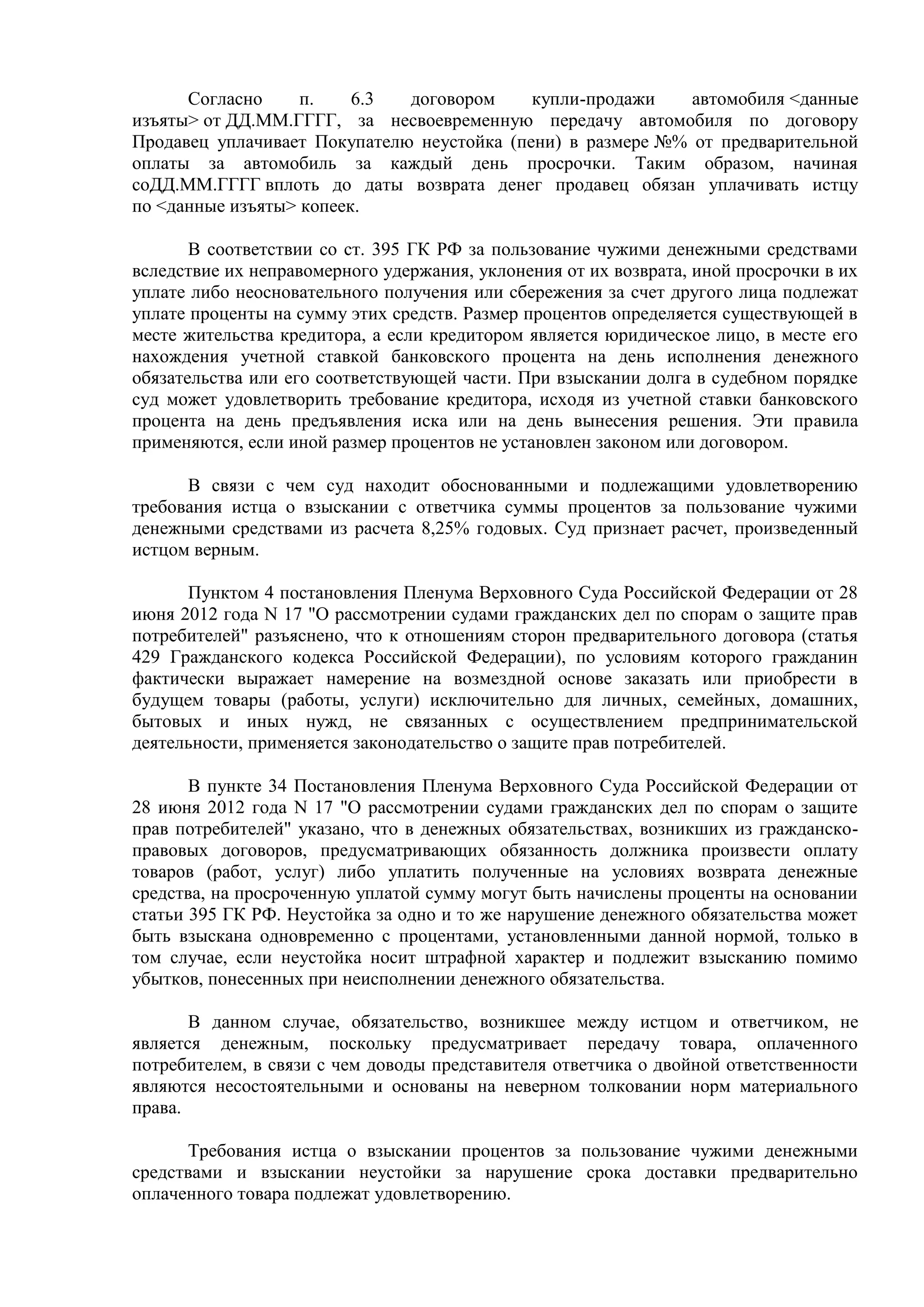 Согласно п. 6.3 договором купли-продажи автомобиля <данные 
изъяты> от ДД.ММ.ГГГГ, за несвоевременную передачу автомобиля по договору 
Продавец уплачивает Покупателю неустойка (пени) в размере №% от предварительной 
оплаты за автомобиль за каждый день просрочки. Таким образом, начиная 
соДД.ММ.ГГГГ вплоть до даты возврата денег продавец обязан уплачивать истцу 
по <данные изъяты> копеек. 
В соответствии со ст. 395 ГК РФ за пользование чужими денежными средствами 
вследствие их неправомерного удержания, уклонения от их возврата, иной просрочки в их 
уплате либо неосновательного получения или сбережения за счет другого лица подлежат 
уплате проценты на сумму этих средств. Размер процентов определяется существующей в 
месте жительства кредитора, а если кредитором является юридическое лицо, в месте его 
нахождения учетной ставкой банковского процента на день исполнения денежного 
обязательства или его соответствующей части. При взыскании долга в судебном порядке 
суд может удовлетворить требование кредитора, исходя из учетной ставки банковского 
процента на день предъявления иска или на день вынесения решения. Эти правила 
применяются, если иной размер процентов не установлен законом или договором. 
В связи с чем суд находит обоснованными и подлежащими удовлетворению 
требования истца о взыскании с ответчика суммы процентов за пользование чужими 
денежными средствами из расчета 8,25% годовых. Суд признает расчет, произведенный 
истцом верным. 
Пунктом 4 постановления Пленума Верховного Суда Российской Федерации от 28 
июня 2012 года N 17 "О рассмотрении судами гражданских дел по спорам о защите прав 
потребителей" разъяснено, что к отношениям сторон предварительного договора (статья 
429 Гражданского кодекса Российской Федерации), по условиям которого гражданин 
фактически выражает намерение на возмездной основе заказать или приобрести в 
будущем товары (работы, услуги) исключительно для личных, семейных, домашних, 
бытовых и иных нужд, не связанных с осуществлением предпринимательской 
деятельности, применяется законодательство о защите прав потребителей. 
В пункте 34 Постановления Пленума Верховного Суда Российской Федерации от 
28 июня 2012 года N 17 "О рассмотрении судами гражданских дел по спорам о защите 
прав потребителей" указано, что в денежных обязательствах, возникших из гражданско- 
правовых договоров, предусматривающих обязанность должника произвести оплату 
товаров (работ, услуг) либо уплатить полученные на условиях возврата денежные 
средства, на просроченную уплатой сумму могут быть начислены проценты на основании 
статьи 395 ГК РФ. Неустойка за одно и то же нарушение денежного обязательства может 
быть взыскана одновременно с процентами, установленными данной нормой, только в 
том случае, если неустойка носит штрафной характер и подлежит взысканию помимо 
убытков, понесенных при неисполнении денежного обязательства. 
В данном случае, обязательство, возникшее между истцом и ответчиком, не 
является денежным, поскольку предусматривает передачу товара, оплаченного 
потребителем, в связи с чем доводы представителя ответчика о двойной ответственности 
являются несостоятельными и основаны на неверном толковании норм материального 
права. 
Требования истца о взыскании процентов за пользование чужими денежными 
средствами и взыскании неустойки за нарушение срока доставки предварительно 
оплаченного товара подлежат удовлетворению. 
 