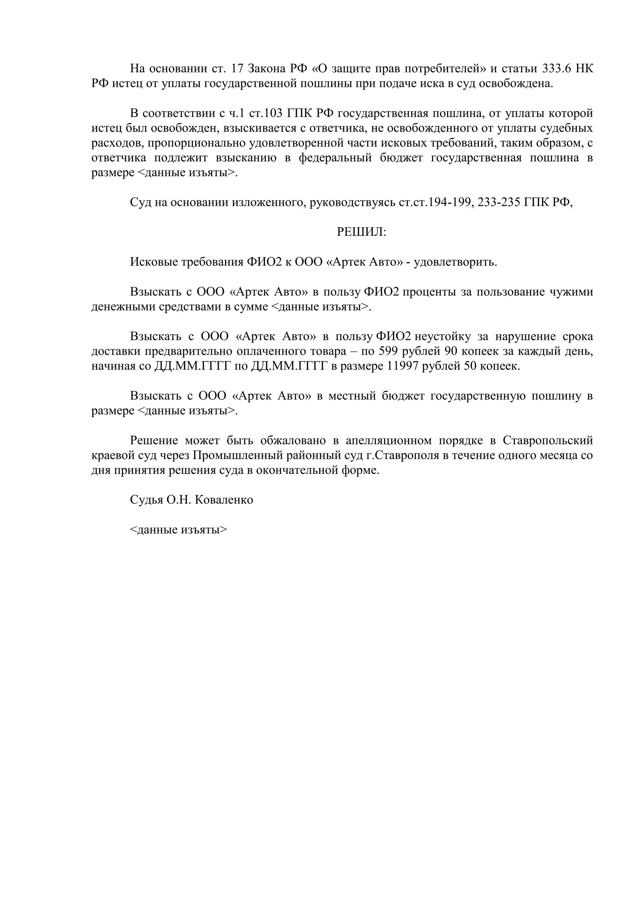 На основании ст. 17 Закона РФ «О защите прав потребителей» и статьи 333.6 НК 
РФ истец от уплаты государственной пошлины при подаче иска в суд освобождена. 
В соответствии с ч.1 ст.103 ГПК РФ государственная пошлина, от уплаты которой 
истец был освобожден, взыскивается с ответчика, не освобожденного от уплаты судебных 
расходов, пропорционально удовлетворенной части исковых требований, таким образом, с 
ответчика подлежит взысканию в федеральный бюджет государственная пошлина в 
размере <данные изъяты>. 
Суд на основании изложенного, руководствуясь ст.ст.194-199, 233-235 ГПК РФ, 
РЕШИЛ: 
Исковые требования ФИО2 к ООО «Артек Авто» - удовлетворить. 
Взыскать с ООО «Артек Авто» в пользу ФИО2 проценты за пользование чужими 
денежными средствами в сумме <данные изъяты>. 
Взыскать с ООО «Артек Авто» в пользу ФИО2 неустойку за нарушение срока 
доставки предварительно оплаченного товара – по 599 рублей 90 копеек за каждый день, 
начиная со ДД.ММ.ГГГГ по ДД.ММ.ГГГГ в размере 11997 рублей 50 копеек. 
Взыскать с ООО «Артек Авто» в местный бюджет государственную пошлину в 
размере <данные изъяты>. 
Решение может быть обжаловано в апелляционном порядке в Ставропольский 
краевой суд через Промышленный районный суд г.Ставрополя в течение одного месяца со 
дня принятия решения суда в окончательной форме. 
Судья О.Н. Коваленко 
<данные изъяты> 
