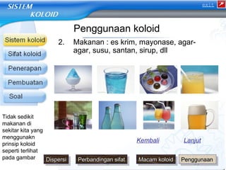 Penggunaan koloid 
2. Makanan : es krim, mayonase, agar-agar, 
susu, santan, sirup, dll 
Kembali Lanjut 
Tidak sedikit 
makanan di 
sekitar kita yang 
menggunakn 
prinsip koloid 
seperti terlihat 
pada gambar 
exit 
DDDDiissiissppppeeeerrsrsrssiiii PPPPeeeerrbrbrbbaaaannnnddddiinniinnggggaaaannnn ss ssiiffiiaaffaatttt MMMMaaaaccccaaaammmm kk kkoooolloollooiiddiidd PPPPeeeennnngggggggguuuunnnnaaaaaaaannnn 
 