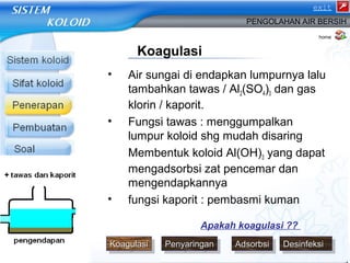 exit 
PENGOLAHAN AIR BERSIH 
Koagulasi 
• Air sungai di endapkan lumpurnya lalu 
tambahkan tawas / Al2(SO4)3 dan gas 
klorin / kaporit. 
• Fungsi tawas : menggumpalkan 
lumpur koloid shg mudah disaring 
Membentuk koloid Al(OH)3 yang dapat 
mengadsorbsi zat pencemar dan 
mengendapkannya 
• fungsi kaporit : pembasmi kuman 
home 
Apakah koagulasi ?? 
KKKKooooaaaagggguuuullaallaassssiiii PPPPeeeennnnyyyyaaaarririrnniinnggggaaaannnn AAAAddddssssoooorrbrbrbbssssiiii DDDDeeeessssiinniinnffeeffeekkkkssssiiii 
 